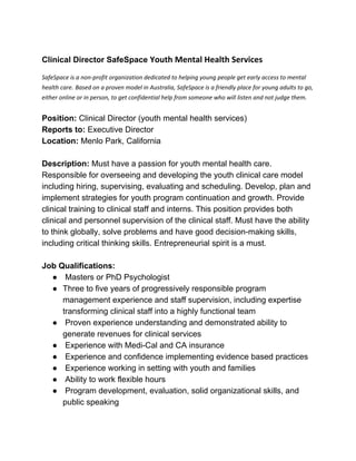  
Clinical Director SafeSpace ​Youth Mental Health Services 
SafeSpace is a non­profit organization dedicated to helping young people get early access to mental 
health care.​ ​Based on a proven model in Australia, SafeSpace is a friendly place for young adults to go, 
either online or in person, to get confidential help from someone who will listen and not judge them.   
 
Position:​ Clinical Director (youth mental health services) 
Reports to:​ Executive Director 
Location: ​Menlo Park, California 
 
Description:​ Must have a passion for youth mental health care. 
Responsible for overseeing and developing the youth clinical care model 
including hiring, supervising, evaluating and scheduling. Develop, plan and 
implement strategies for youth program continuation and growth. Provide 
clinical training to clinical staff and interns. This position provides both 
clinical and personnel supervision of the clinical staff. Must have the ability 
to think globally, solve problems and have good decision­making skills, 
including critical thinking skills. Entrepreneurial spirit is a must. 
  
Job Qualifications: 
●  Masters or PhD Psychologist 
● Three to five years of progressively responsible program 
management experience and staff supervision, including expertise 
transforming clinical staff into a highly functional team 
●  Proven experience understanding and demonstrated ability to 
generate revenues for clinical services 
●  Experience with Medi­Cal and CA insurance 
●  Experience and confidence implementing evidence based practices 
●  Experience working in setting with youth and families 
●  Ability to work flexible hours 
●  Program development, evaluation, solid organizational skills, and 
public speaking 
 