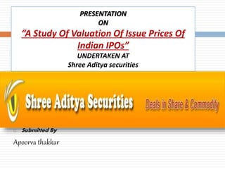 PRESENTATION
ON
“A Study Of Valuation Of Issue Prices Of
Indian IPOs”
UNDERTAKEN AT
Shree Aditya securities
 Submitted By
Apoorva thakkar
 