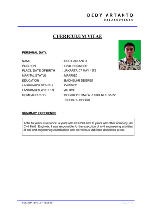 D E D Y A R T A N T O
0 8 1 2 8 6 0 9 1 6 8 5
FM-HRM-12/Rev01-10.05.16 Page 1 of 6
CURRICULUM VITAE
PERSONAL DATA
NAME : DEDY ARTANTO
POSITION : CIVIL ENGINEER
PLACE, DATE OF BIRTH : JAKARTA, 07 MAY 1973
MARITAL STATUS : MARRIED
EDUCATION : BACHELOR DEGREE
LANGUAGES SPOKEN : PASSIVE
LANGUAGES WRITTEN : ACTIVE
HOME ADDRESS : BOGOR PERMATA RESIDENCE B5-22
CILEBUT - BOGOR
SUMMARY EXPERIENCE :
Total 14 years experience, 4 years with REKIND and 10 years with other company. As
Civil Field Engineer, I was responsible for the execution of civil engineering activities
at site and engineering coordination with the various taskforce disciplines at site.
 