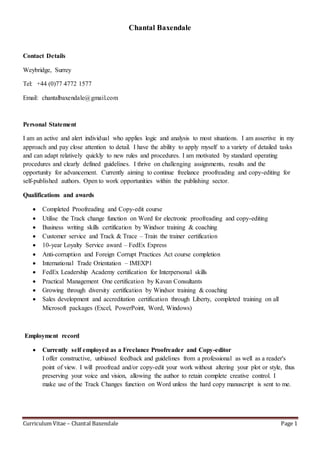 Curriculum Vitae – Chantal Baxendale Page 1
Chantal Baxendale
Contact Details
Weybridge, Surrey
Tel: +44 (0)77 4772 1577
Email: chantalbaxendale@gmail.com
Personal Statement
I am an active and alert individual who applies logic and analysis to most situations. I am assertive in my
approach and pay close attention to detail. I have the ability to apply myself to a variety of detailed tasks
and can adapt relatively quickly to new rules and procedures. I am motivated by standard operating
procedures and clearly defined guidelines. I thrive on challenging assignments, results and the
opportunity for advancement. Currently aiming to continue freelance proofreading and copy-editing for
self-published authors. Open to work opportunities within the publishing sector.
Qualifications and awards
 Completed Proofreading and Copy-edit course
 Utilise the Track change function on Word for electronic proofreading and copy-editing
 Business writing skills certification by Windsor training & coaching
 Customer service and Track & Trace – Train the trainer certification
 10-year Loyalty Service award – FedEx Express
 Anti-corruption and Foreign Corrupt Practices Act course completion
 International Trade Orientation – IMEXP1
 FedEx Leadership Academy certification for Interpersonal skills
 Practical Management One certification by Kavan Consultants
 Growing through diversity certification by Windsor training & coaching
 Sales development and accreditation certification through Liberty, completed training on all
Microsoft packages (Excel, PowerPoint, Word, Windows)
Employment record
 Currently self employed as a Freelance Proofreader and Copy-editor
I offer constructive, unbiased feedback and guidelines from a professional as well as a reader's
point of view. I will proofread and/or copy-edit your work without altering your plot or style, thus
preserving your voice and vision, allowing the author to retain complete creative control. I
make use of the Track Changes function on Word unless the hard copy manuscript is sent to me.
 