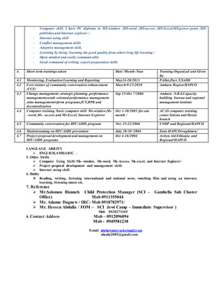 LANGUAGE ABILITY
 ENGLISH,AMHARIC .
5. Other Skills
 Computer Using Skill /Ms- window, Ms-word, Ms-Access, Ms-excel, and Internet Explorer/
 Project proposal development and management skill.
 Internet using skill
6. Hobby
 Reading, writing, listening international and national news, watching film and using an internet,
learning, listening music etc.
7. Reference
 Mr.Solomon Bizuneh Child Protection Manager (SCI - Gambella Sub Cluster
Office) Mob 0911355044
 Mr. Adamu Dagnew / IRC- Mob 0918782971/
 Mr. Hessen Abdulla / FOM – SCI Jewi Camp – Immediate Supervisor )
Mob 0920273265
8. Contact Address Mob – 0912096094
Mob - 0949581238
E-mail abebawm@rocketmail.com
abeaby2005@gmail.com
- Computer skill, I have PC diploma in MS-window ,MS-word ,MS-access ,MS-Excel,MS-power point ,MS-
publisher,and Internet explorer ./
- Internet using skill
- Conflict management skills
- Adoptive management skill,
- Learning by doing /learning the good quality from others long life learning /
- Open minded and easily communicable
- Good command of writing ,report preparation skills
4. Short term trainings taken Date /Month /Year Training Organized and Given
By
4.1 Monitoring, Evaluation Learning and Reporting May24-28/2013 PADet,Pact /USAID/
4.2 Core trainer of community conversation enhancement
/CCE/
March-9-13/2010 Amhara RegionHAPCO
4.3 Change management ,strategic planning ,performance
management,result oriented performance management
,time managementreform programs,ICT,BPR and
decentralization
Sep 15-Oct 7/2006 Amhara .N.R.S.Capacity
building bureau and regional
management institute
4.4 Computer training /basic computer skill Ms-window,Ms
–word ,Ms –access and Ms-Excel, Internet Explorer
Oct 1-30/2005 /for one
month /
ACAS computer training
center Sekota and Dessie
branch
4.5 Community conversation for HIV/AIDS program Nov 15-23/2006 UNDP and Regional HAPCO
4.6 Mainstreaming on HIV/AIDS prevention July 28-30 /2004 Zone HAPCO/waghimra/
4.7 Project proposal development and management on
HIV/AIDS programs
Oct 4-16/2004 Action Aid Ethiopia and
Regional HAPCO
 