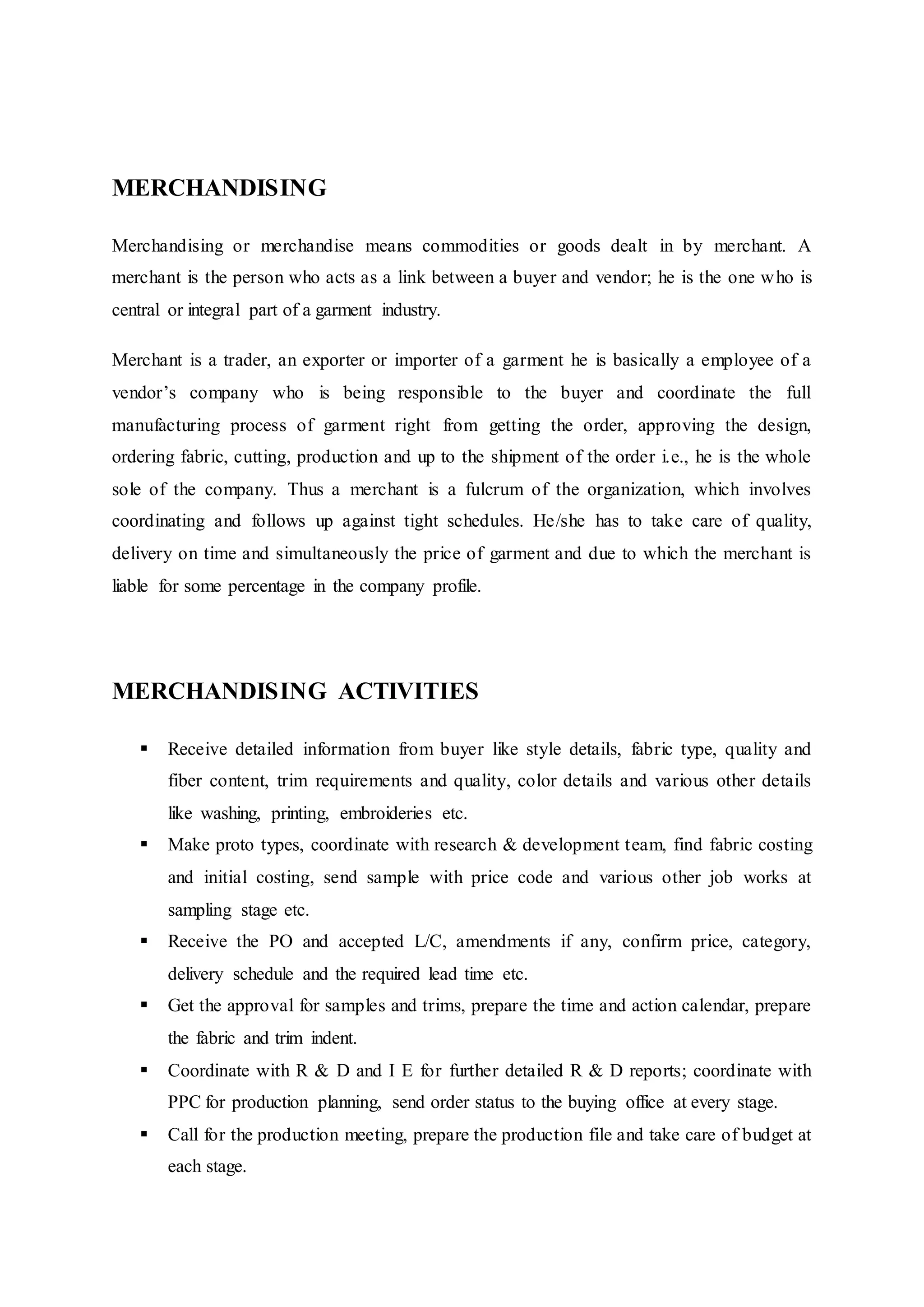 MERCHANDISING
Merchandising or merchandise means commodities or goods dealt in by merchant. A
merchant is the person who acts as a link between a buyer and vendor; he is the one who is
central or integral part of a garment industry.
Merchant is a trader, an exporter or importer of a garment he is basically a employee of a
vendor’s company who is being responsible to the buyer and coordinate the full
manufacturing process of garment right from getting the order, approving the design,
ordering fabric, cutting, production and up to the shipment of the order i.e., he is the whole
sole of the company. Thus a merchant is a fulcrum of the organization, which involves
coordinating and follows up against tight schedules. He/she has to take care of quality,
delivery on time and simultaneously the price of garment and due to which the merchant is
liable for some percentage in the company profile.
MERCHANDISING ACTIVITIES
 Receive detailed information from buyer like style details, fabric type, quality and
fiber content, trim requirements and quality, color details and various other details
like washing, printing, embroideries etc.  
 Make proto types, coordinate with research & development team, find fabric costing
and initial costing, send sample with price code and various other job works at
sampling stage etc.  
 Receive the PO and accepted L/C, amendments if any, confirm price, category,
delivery schedule and the required lead time etc.  
 Get the approval for samples and trims, prepare the time and action calendar, prepare
the fabric and trim indent.  
 Coordinate with R & D and I E for further detailed R & D reports; coordinate with
PPC for production planning, send order status to the buying office at every stage.  
 Call for the production meeting, prepare the production file and take care of budget at
each stage.  
 