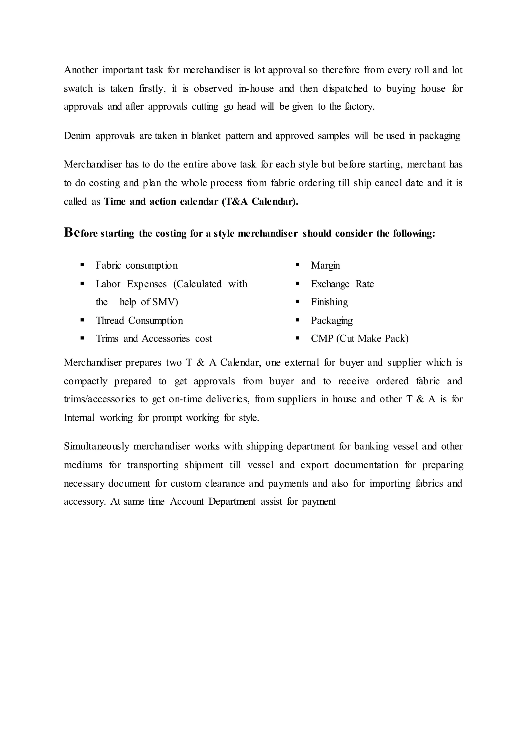 Another important task for merchandiser is lot approval so therefore from every roll and lot
swatch is taken firstly, it is observed in-house and then dispatched to buying house for
approvals and after approvals cutting go head will be given to the factory.  
Denim approvals are taken in blanket pattern and approved samples will be used in packaging
Merchandiser has to do the entire above task for each style but before starting, merchant has
to do costing and plan the whole process from fabric ordering till ship cancel date and it is
called as Time and action calendar (T&A Calendar).
Before starting the costing for a style merchandiser should consider the following:
 Fabric consumption  
 Labor Expenses (Calculated with
the   help of SMV)  
 Thread Consumption  
 Trims and Accessories cost  
 Margin 
 Exchange Rate 
 Finishing 
 Packaging 
 CMP (Cut Make Pack)
Merchandiser prepares two T & A Calendar, one external for buyer and supplier which is
compactly prepared to get approvals from buyer and to receive ordered fabric and
trims/accessories to get on-time deliveries, from suppliers in house and other T & A is for
Internal working for prompt working for style.
Simultaneously merchandiser works with shipping department for banking vessel and other
mediums for transporting shipment till vessel and export documentation for preparing
necessary document for custom clearance and payments and also for importing fabrics and
accessory. At same time Account Department assist for payment
 