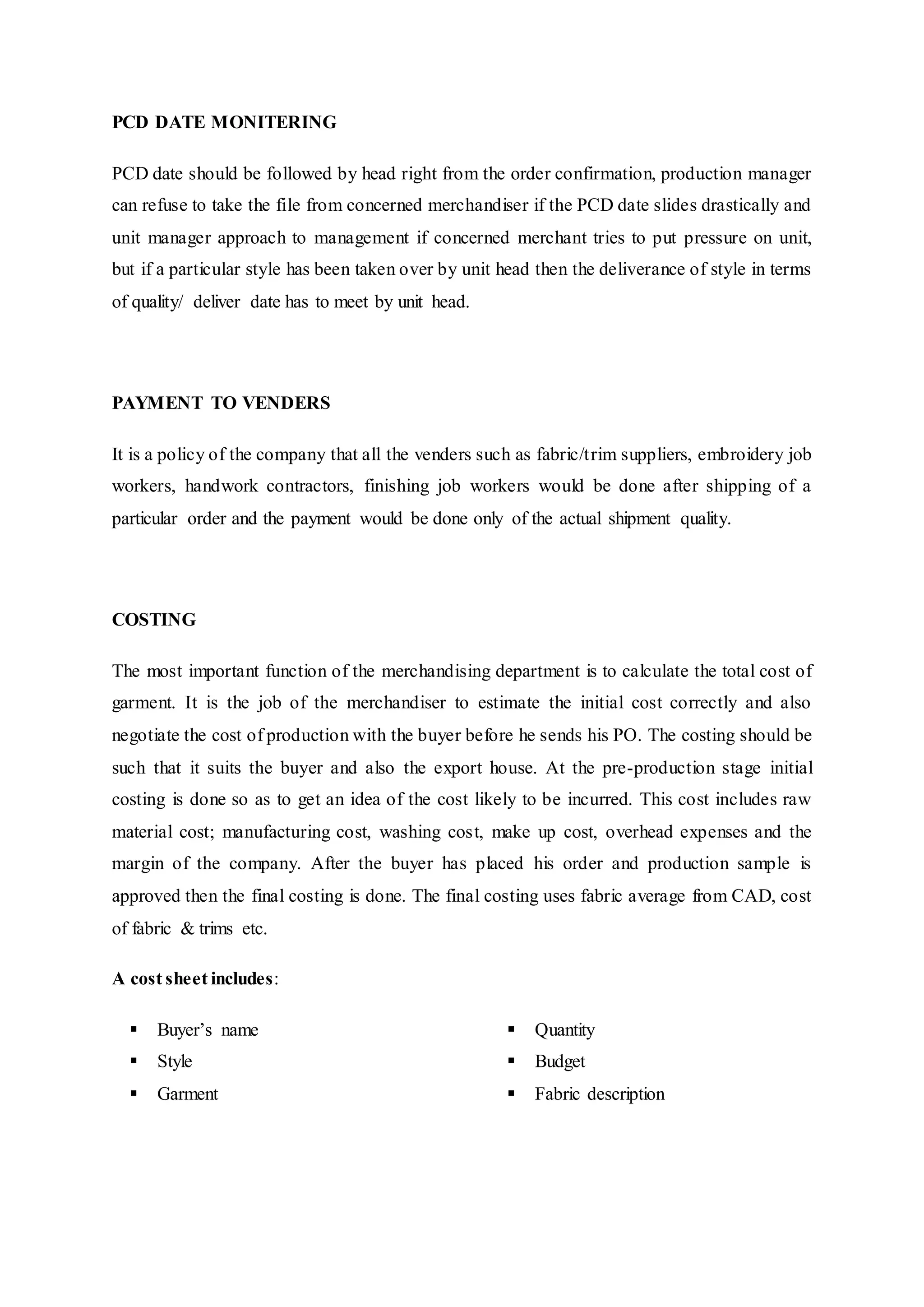 PCD DATE MONITERING
PCD date should be followed by head right from the order confirmation, production manager
can refuse to take the file from concerned merchandiser if the PCD date slides drastically and
unit manager approach to management if concerned merchant tries to put pressure on unit,
but if a particular style has been taken over by unit head then the deliverance of style in terms
of quality/ deliver date has to meet by unit head.
PAYMENT TO VENDERS
It is a policy of the company that all the venders such as fabric/trim suppliers, embroidery job
workers, handwork contractors, finishing job workers would be done after shipping of a
particular order and the payment would be done only of the actual shipment quality.
COSTING
The most important function of the merchandising department is to calculate the total cost of
garment. It is the job of the merchandiser to estimate the initial cost correctly and also
negotiate the cost of production with the buyer before he sends his PO. The costing should be
such that it suits the buyer and also the export house. At the pre-production stage initial
costing is done so as to get an idea of the cost likely to be incurred. This cost includes raw
material cost; manufacturing cost, washing cost, make up cost, overhead expenses and the
margin of the company. After the buyer has placed his order and production sample is
approved then the final costing is done. The final costing uses fabric average from CAD, cost
of fabric & trims etc.
A cost sheet includes:
 Buyer’s name  
 Style  
 Garment  
 Quantity 
 Budget 
 Fabric description
 