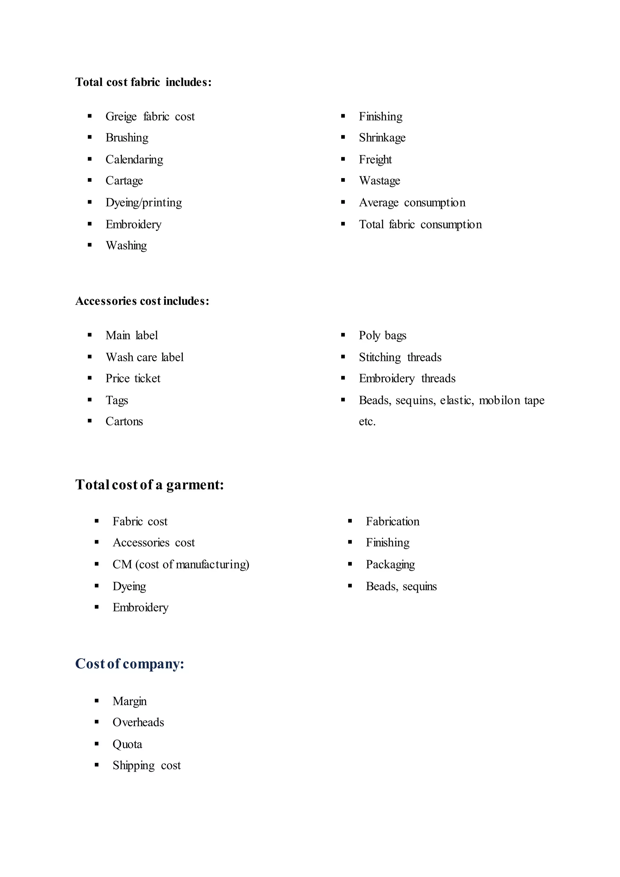 Total cost fabric includes:  
 Greige fabric cost  
 Brushing  
 Calendaring  
 Cartage  
 Dyeing/printing  
 Embroidery  
 Washing  
 Finishing 
 Shrinkage 
 Freight 
 Wastage 
 Average consumption
 Total fabric consumption
Accessories cost includes:  
 Main label  
 Wash care label  
 Price ticket  
 Tags  
 Cartons  
 Poly bags 
 Stitching threads 
 Embroidery threads 
 Beads, sequins, elastic, mobilon tape
etc.
Totalcostof a garment:
 Fabric cost  
 Accessories cost  
 CM (cost of manufacturing)  
 Dyeing  
 Embroidery  
 Fabrication 
 Finishing 
 Packaging 
 Beads, sequins
Costof company:  
 Margin  
 Overheads  
 Quota  
 Shipping cost
 