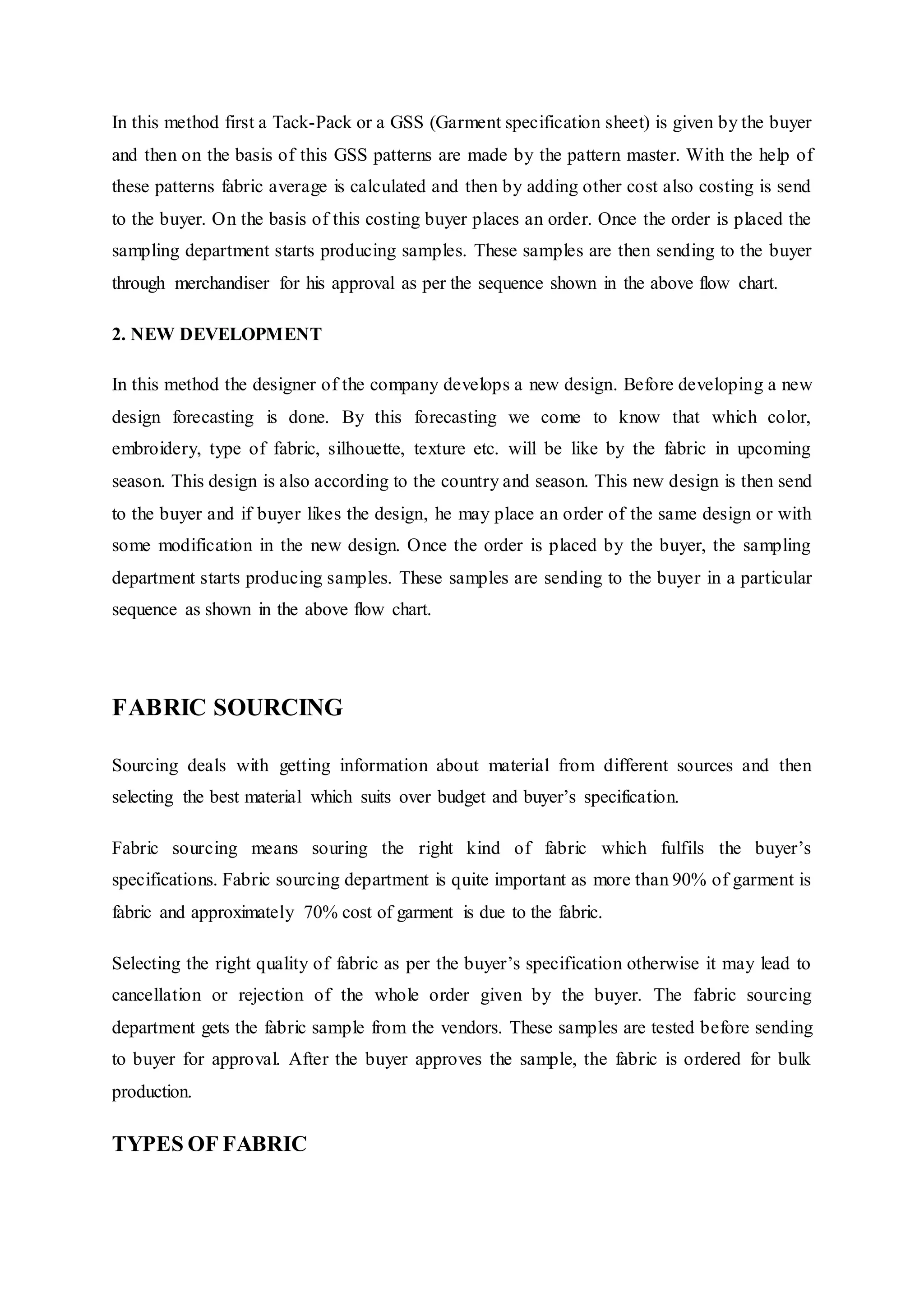In this method first a Tack-Pack or a GSS (Garment specification sheet) is given by the buyer
and then on the basis of this GSS patterns are made by the pattern master. With the help of
these patterns fabric average is calculated and then by adding other cost also costing is send
to the buyer. On the basis of this costing buyer places an order. Once the order is placed the
sampling department starts producing samples. These samples are then sending to the buyer
through merchandiser for his approval as per the sequence shown in the above flow chart.
2. NEW DEVELOPMENT
In this method the designer of the company develops a new design. Before developing a new
design forecasting is done. By this forecasting we come to know that which color,
embroidery, type of fabric, silhouette, texture etc. will be like by the fabric in upcoming
season. This design is also according to the country and season. This new design is then send
to the buyer and if buyer likes the design, he may place an order of the same design or with
some modification in the new design. Once the order is placed by the buyer, the sampling
department starts producing samples. These samples are sending to the buyer in a particular
sequence as shown in the above flow chart.
FABRIC SOURCING
Sourcing deals with getting information about material from different sources and then
selecting the best material which suits over budget and buyer’s specification.
Fabric sourcing means souring the right kind of fabric which fulfils the buyer’s
specifications. Fabric sourcing department is quite important as more than 90% of garment is
fabric and approximately 70% cost of garment is due to the fabric.
Selecting the right quality of fabric as per the buyer’s specification otherwise it may lead to
cancellation or rejection of the whole order given by the buyer. The fabric sourcing
department gets the fabric sample from the vendors. These samples are tested before sending
to buyer for approval. After the buyer approves the sample, the fabric is ordered for bulk
production.
TYPES OF FABRIC
 