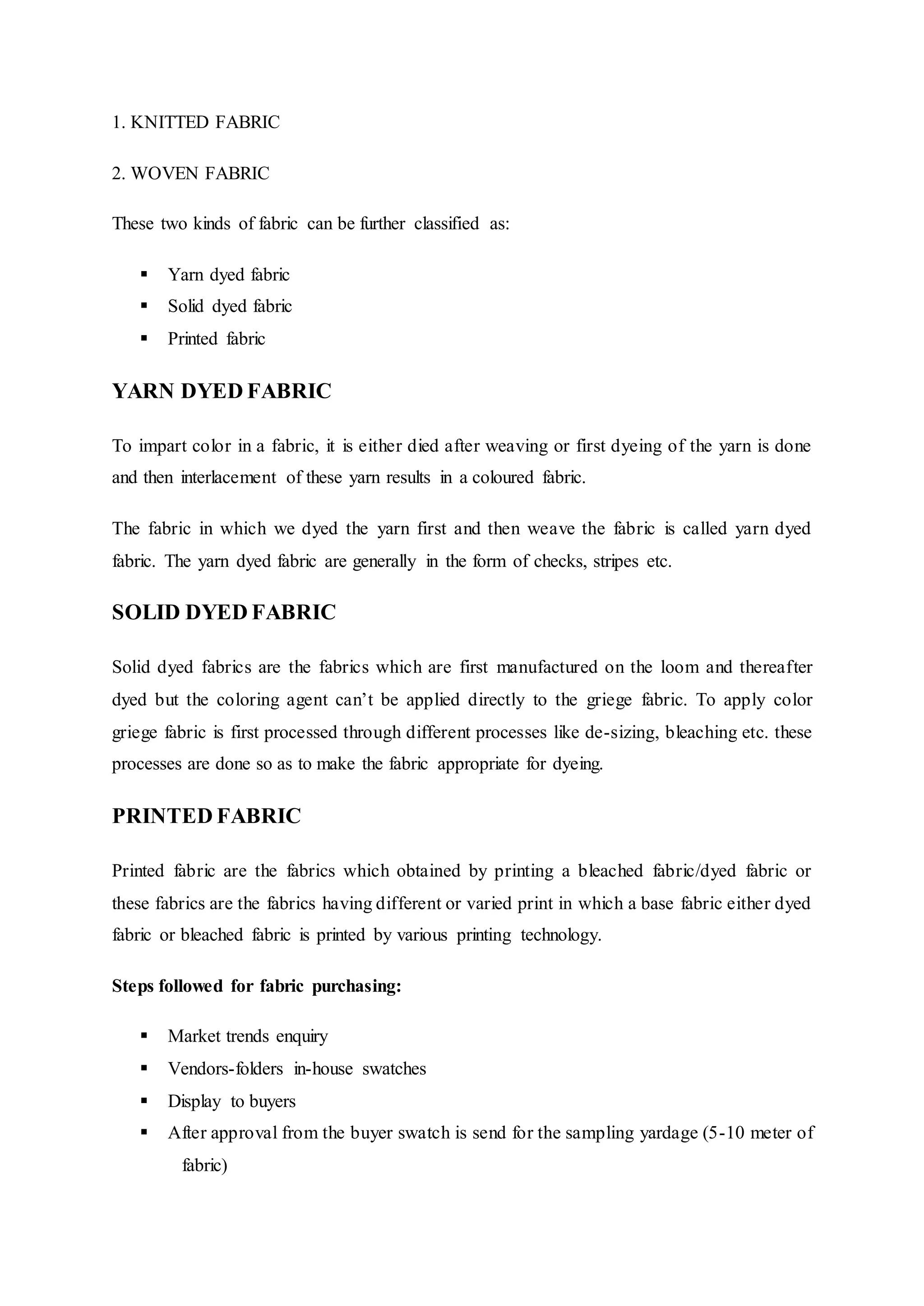 1. KNITTED FABRIC
2. WOVEN FABRIC
These two kinds of fabric can be further classified as:
 Yarn dyed fabric
 Solid dyed fabric
 Printed fabric
YARN DYED FABRIC
To impart color in a fabric, it is either died after weaving or first dyeing of the yarn is done
and then interlacement of these yarn results in a coloured fabric.
The fabric in which we dyed the yarn first and then weave the fabric is called yarn dyed
fabric. The yarn dyed fabric are generally in the form of checks, stripes etc.
SOLID DYED FABRIC
Solid dyed fabrics are the fabrics which are first manufactured on the loom and thereafter
dyed but the coloring agent can’t be applied directly to the griege fabric. To apply color
griege fabric is first processed through different processes like de-sizing, bleaching etc. these
processes are done so as to make the fabric appropriate for dyeing.
PRINTED FABRIC
Printed fabric are the fabrics which obtained by printing a bleached fabric/dyed fabric or
these fabrics are the fabrics having different or varied print in which a base fabric either dyed
fabric or bleached fabric is printed by various printing technology.
Steps followed for fabric purchasing:
 Market trends enquiry  
 Vendors-folders in-house swatches  
 Display to buyers  
 After approval from the buyer swatch is send for the sampling yardage (5-10 meter of
  fabric)  
 
