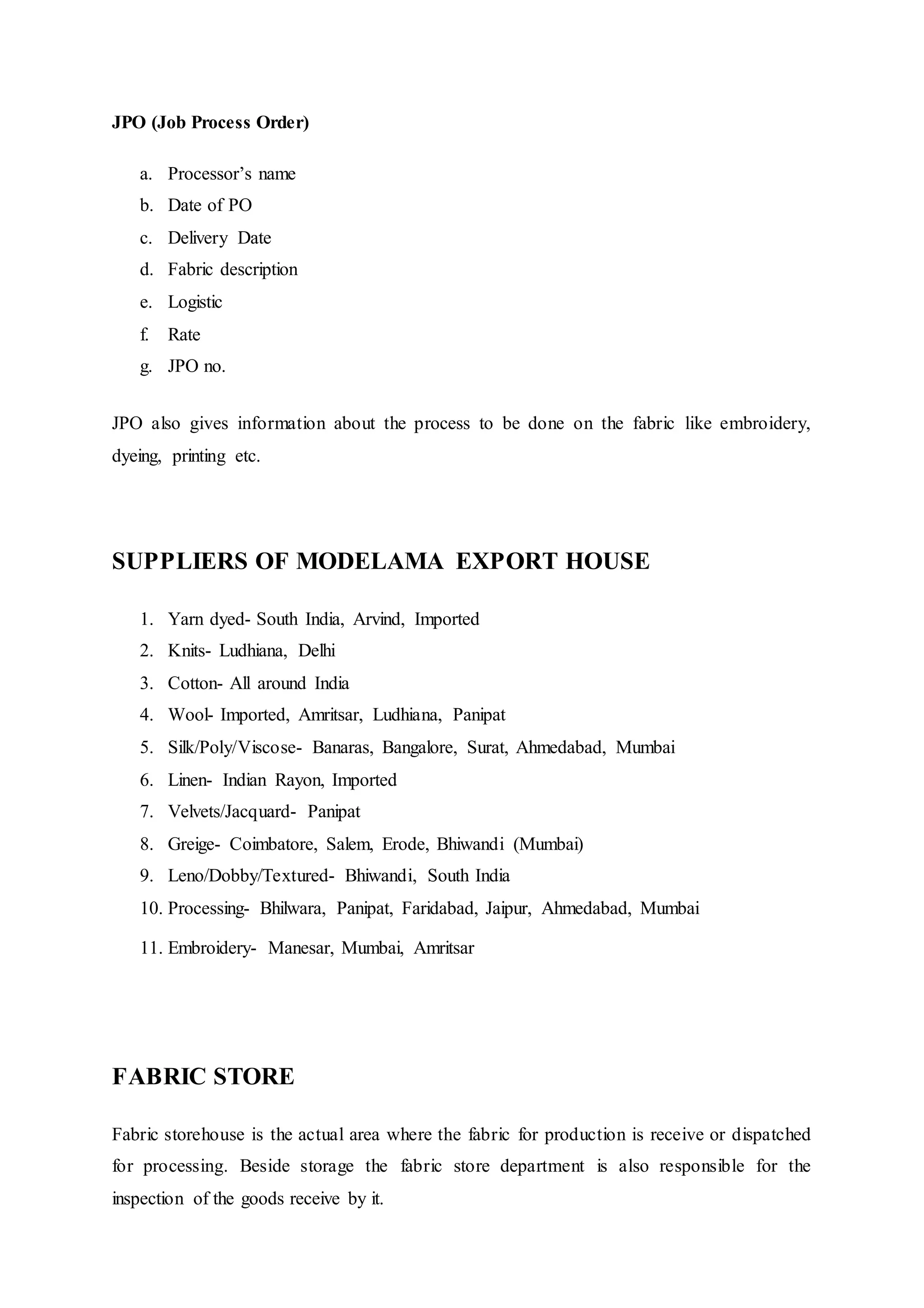 JPO (Job Process Order)
a. Processor’s name  
b. Date of PO  
c. Delivery Date  
d. Fabric description  
e. Logistic  
f. Rate  
g. JPO no.  
JPO also gives information about the process to be done on the fabric like embroidery,
dyeing, printing etc.
SUPPLIERS OF MODELAMA EXPORT HOUSE
1. Yarn dyed- South India, Arvind, Imported  
2. Knits- Ludhiana, Delhi  
3. Cotton- All around India  
4. Wool- Imported, Amritsar, Ludhiana, Panipat  
5. Silk/Poly/Viscose- Banaras, Bangalore, Surat, Ahmedabad, Mumbai  
6. Linen- Indian Rayon, Imported  
7. Velvets/Jacquard- Panipat  
8. Greige- Coimbatore, Salem, Erode, Bhiwandi (Mumbai)  
9. Leno/Dobby/Textured- Bhiwandi, South India  
10. Processing- Bhilwara, Panipat, Faridabad, Jaipur, Ahmedabad, Mumbai  
11. Embroidery- Manesar, Mumbai, Amritsar  
FABRIC STORE
Fabric storehouse is the actual area where the fabric for production is receive or dispatched
for processing. Beside storage the fabric store department is also responsible for the
inspection of the goods receive by it.
 