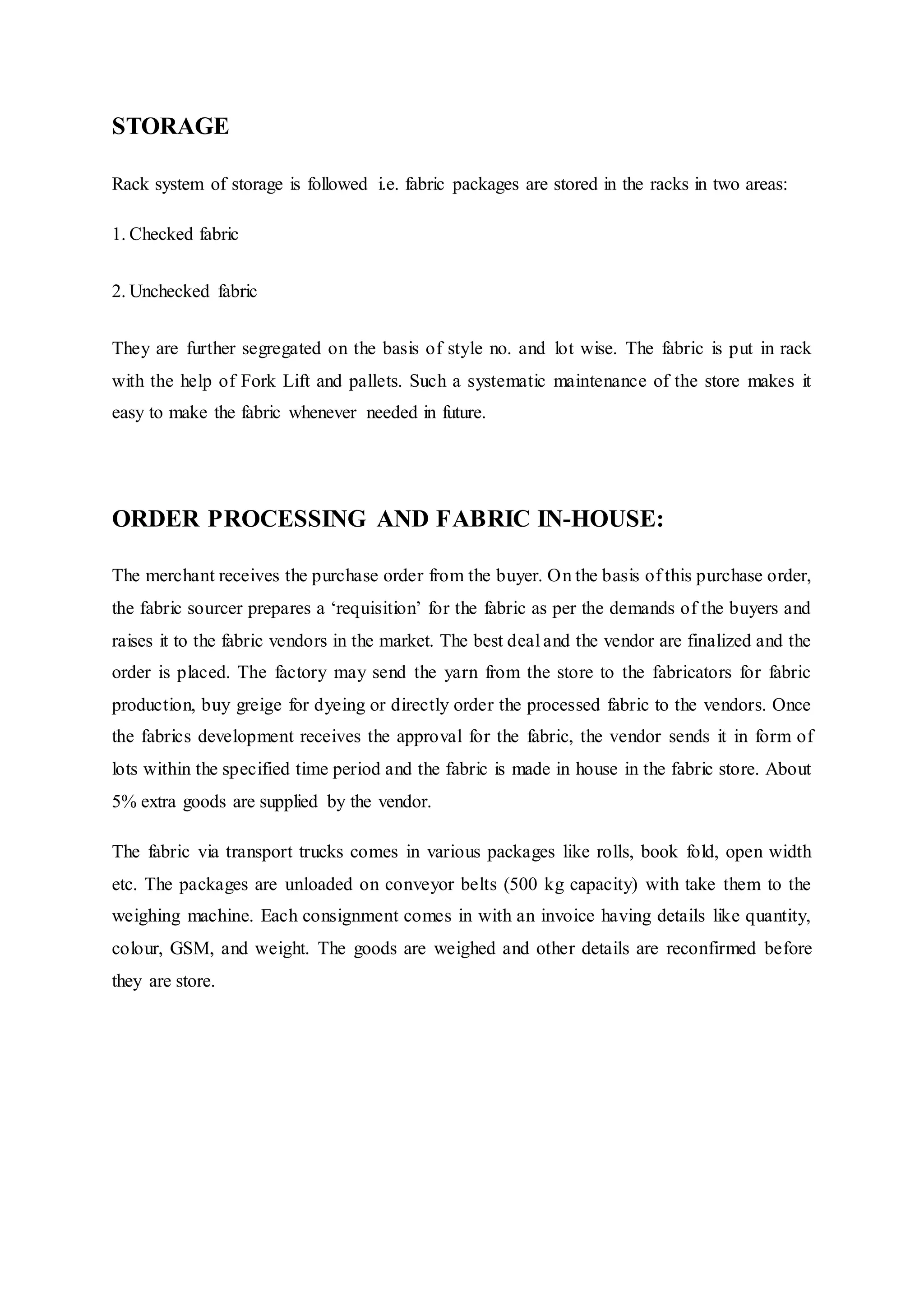 STORAGE
Rack system of storage is followed i.e. fabric packages are stored in the racks in two areas:
1. Checked fabric  
2. Unchecked fabric  
They are further segregated on the basis of style no. and lot wise. The fabric is put in rack
with the help of Fork Lift and pallets. Such a systematic maintenance of the store makes it
easy to make the fabric whenever needed in future.
ORDER PROCESSING AND FABRIC IN-HOUSE:
The merchant receives the purchase order from the buyer. On the basis of this purchase order,
the fabric sourcer prepares a ‘requisition’ for the fabric as per the demands of the buyers and
raises it to the fabric vendors in the market. The best deal and the vendor are finalized and the
order is placed. The factory may send the yarn from the store to the fabricators for fabric
production, buy greige for dyeing or directly order the processed fabric to the vendors. Once
the fabrics development receives the approval for the fabric, the vendor sends it in form of
lots within the specified time period and the fabric is made in house in the fabric store. About
5% extra goods are supplied by the vendor.
The fabric via transport trucks comes in various packages like rolls, book fold, open width
etc. The packages are unloaded on conveyor belts (500 kg capacity) with take them to the
weighing machine. Each consignment comes in with an invoice having details like quantity,
colour, GSM, and weight. The goods are weighed and other details are reconfirmed before
they are store.
 
