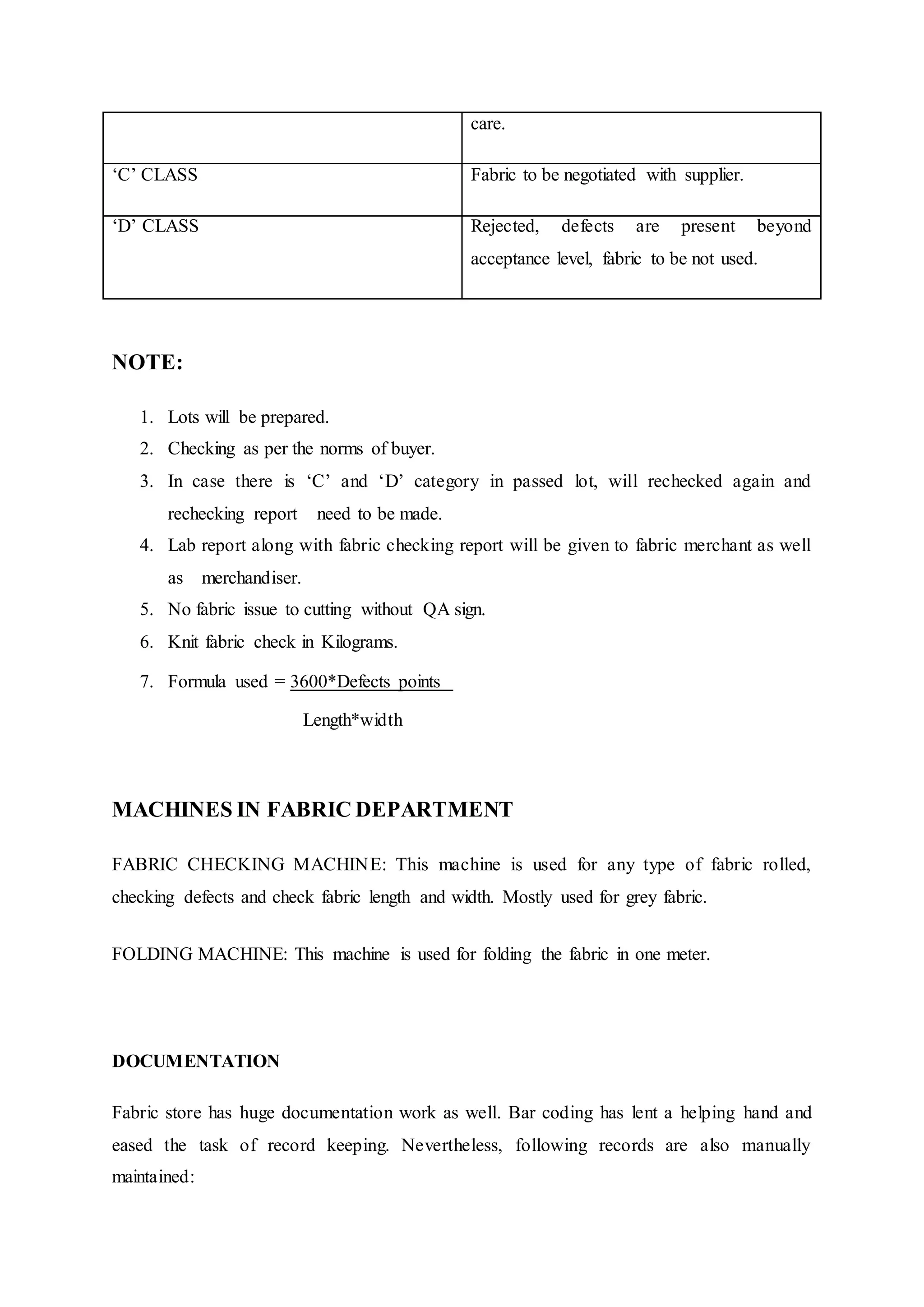 care.
‘C’ CLASS Fabric to be negotiated with supplier.
‘D’ CLASS Rejected, defects are present beyond
acceptance level, fabric to be not used.
NOTE:
1. Lots will be prepared.  
2. Checking as per the norms of buyer.  
3. In case there is ‘C’ and ‘D’ category in passed lot, will rechecked again and
rechecking report   need to be made.  
4. Lab report along with fabric checking report will be given to fabric merchant as well
as   merchandiser.  
5. No fabric issue to cutting without QA sign.  
6. Knit fabric check in Kilograms.  
7. Formula used = 3600*Defects points 
Length*width
MACHINES IN FABRIC DEPARTMENT
FABRIC CHECKING MACHINE: This machine is used for any type of fabric rolled,
checking defects and check fabric length and width. Mostly used for grey fabric.  
FOLDING MACHINE: This machine is used for folding the fabric in one meter.  
DOCUMENTATION
Fabric store has huge documentation work as well. Bar coding has lent a helping hand and
eased the task of record keeping. Nevertheless, following records are also manually
maintained:
 