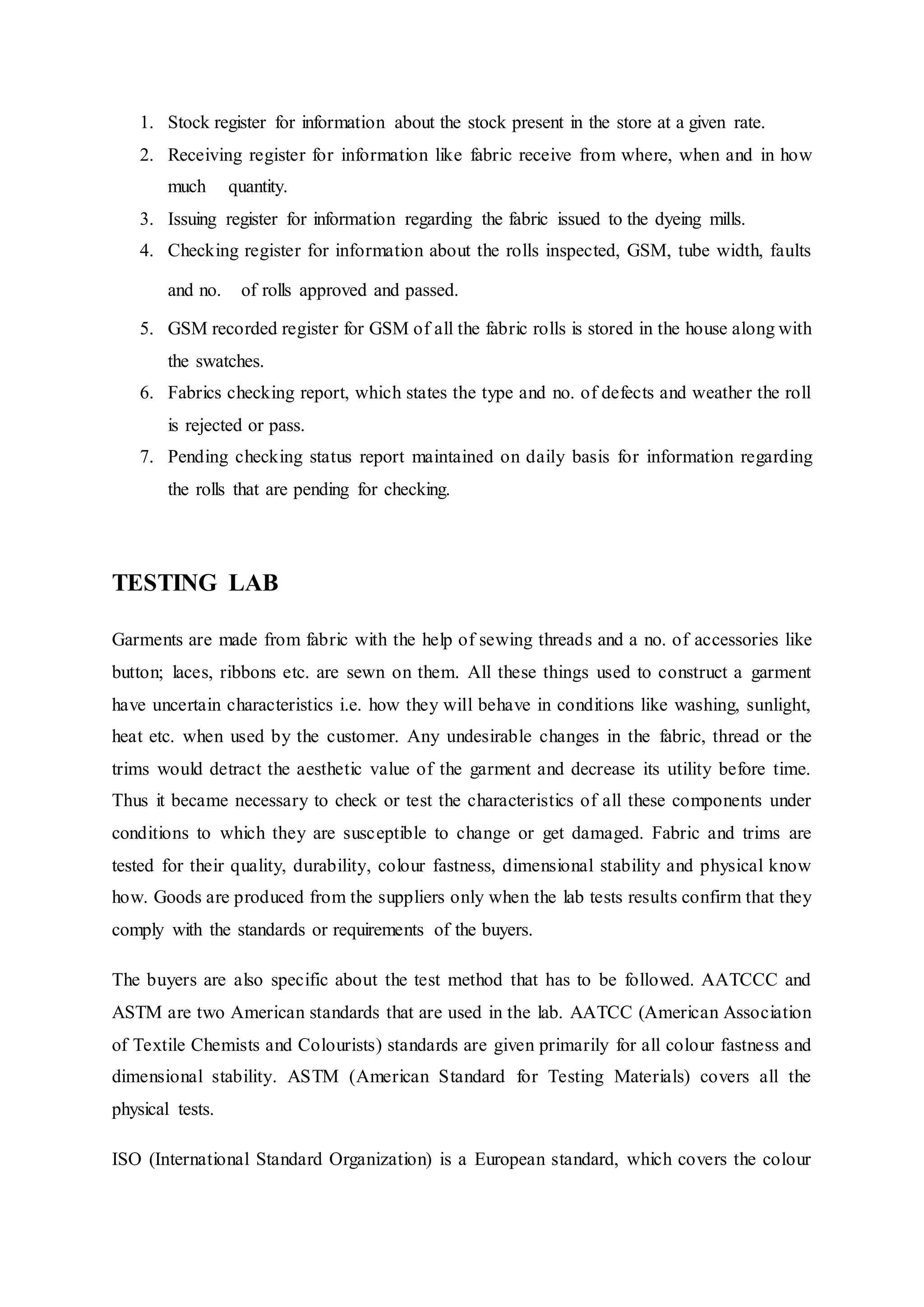 1. Stock register for information about the stock present in the store at a given rate.  
2. Receiving register for information like fabric receive from where, when and in how
much   quantity.  
3. Issuing register for information regarding the fabric issued to the dyeing mills.  
4. Checking register for information about the rolls inspected, GSM, tube width, faults
and no.   of rolls approved and passed.  
5. GSM recorded register for GSM of all the fabric rolls is stored in the house along with
the swatches.  
6. Fabrics checking report, which states the type and no. of defects and weather the roll
is rejected or pass.  
7. Pending checking status report maintained on daily basis for information regarding
the rolls that are pending for checking.
 
TESTING LAB
Garments are made from fabric with the help of sewing threads and a no. of accessories like
button; laces, ribbons etc. are sewn on them. All these things used to construct a garment
have uncertain characteristics i.e. how they will behave in conditions like washing, sunlight,
heat etc. when used by the customer. Any undesirable changes in the fabric, thread or the
trims would detract the aesthetic value of the garment and decrease its utility before time.
Thus it became necessary to check or test the characteristics of all these components under
conditions to which they are susceptible to change or get damaged. Fabric and trims are
tested for their quality, durability, colour fastness, dimensional stability and physical know
how. Goods are produced from the suppliers only when the lab tests results confirm that they
comply with the standards or requirements of the buyers.
The buyers are also specific about the test method that has to be followed. AATCCC and
ASTM are two American standards that are used in the lab. AATCC (American Association
of Textile Chemists and Colourists) standards are given primarily for all colour fastness and
dimensional stability. ASTM (American Standard for Testing Materials) covers all the
physical tests.
ISO (International Standard Organization) is a European standard, which covers the colour
 