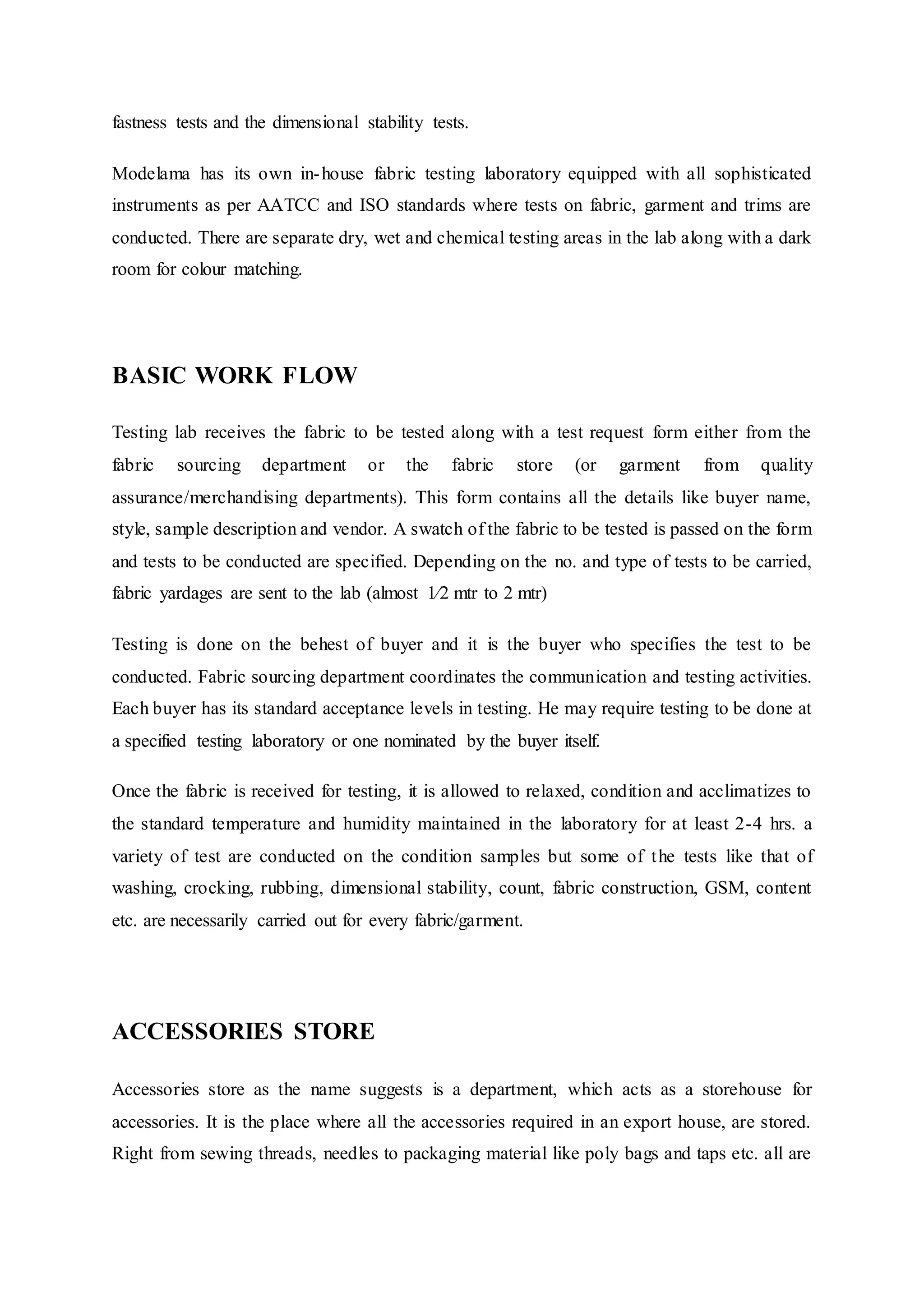 fastness tests and the dimensional stability tests.
Modelama has its own in-house fabric testing laboratory equipped with all sophisticated
instruments as per AATCC and ISO standards where tests on fabric, garment and trims are
conducted. There are separate dry, wet and chemical testing areas in the lab along with a dark
room for colour matching.
BASIC WORK FLOW
Testing lab receives the fabric to be tested along with a test request form either from the
fabric sourcing department or the fabric store (or garment from quality
assurance/merchandising departments). This form contains all the details like buyer name,
style, sample description and vendor. A swatch of the fabric to be tested is passed on the form
and tests to be conducted are specified. Depending on the no. and type of tests to be carried,
fabric yardages are sent to the lab (almost 1⁄2 mtr to 2 mtr)
Testing is done on the behest of buyer and it is the buyer who specifies the test to be
conducted. Fabric sourcing department coordinates the communication and testing activities.
Each buyer has its standard acceptance levels in testing. He may require testing to be done at
a specified testing laboratory or one nominated by the buyer itself.
Once the fabric is received for testing, it is allowed to relaxed, condition and acclimatizes to
the standard temperature and humidity maintained in the laboratory for at least 2-4 hrs. a
variety of test are conducted on the condition samples but some of the tests like that of
washing, crocking, rubbing, dimensional stability, count, fabric construction, GSM, content
etc. are necessarily carried out for every fabric/garment.
ACCESSORIES STORE
Accessories store as the name suggests is a department, which acts as a storehouse for
accessories. It is the place where all the accessories required in an export house, are stored.
Right from sewing threads, needles to packaging material like poly bags and taps etc. all are
 