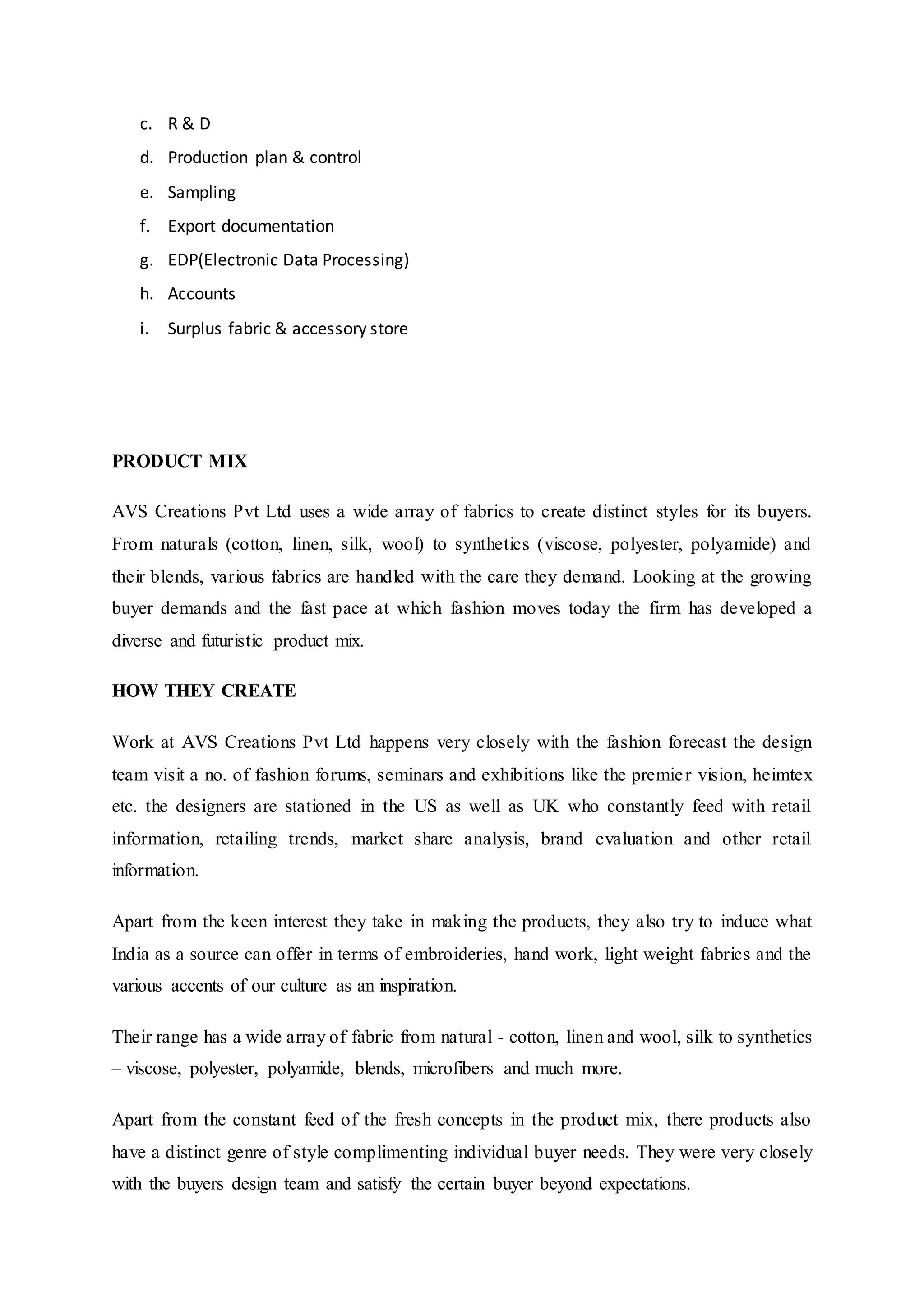 c. R & D  
d. Production plan & control  
e. Sampling  
f. Export documentation  
g. EDP(Electronic Data Processing)  
h. Accounts  
i. Surplus fabric & accessory store  
PRODUCT MIX
AVS Creations Pvt Ltd uses a wide array of fabrics to create distinct styles for its buyers.
From naturals (cotton, linen, silk, wool) to synthetics (viscose, polyester, polyamide) and
their blends, various fabrics are handled with the care they demand. Looking at the growing
buyer demands and the fast pace at which fashion moves today the firm has developed a
diverse and futuristic product mix.
HOW THEY CREATE
Work at AVS Creations Pvt Ltd happens very closely with the fashion forecast the design
team visit a no. of fashion forums, seminars and exhibitions like the premier vision, heimtex
etc. the designers are stationed in the US as well as UK who constantly feed with retail
information, retailing trends, market share analysis, brand evaluation and other retail
information.
Apart from the keen interest they take in making the products, they also try to induce what
India as a source can offer in terms of embroideries, hand work, light weight fabrics and the
various accents of our culture as an inspiration.
Their range has a wide array of fabric from natural - cotton, linen and wool, silk to synthetics
– viscose, polyester, polyamide, blends, microfibers and much more.
Apart from the constant feed of the fresh concepts in the product mix, there products also
have a distinct genre of style complimenting individual buyer needs. They were very closely
with the buyers design team and satisfy the certain buyer beyond expectations.
 
