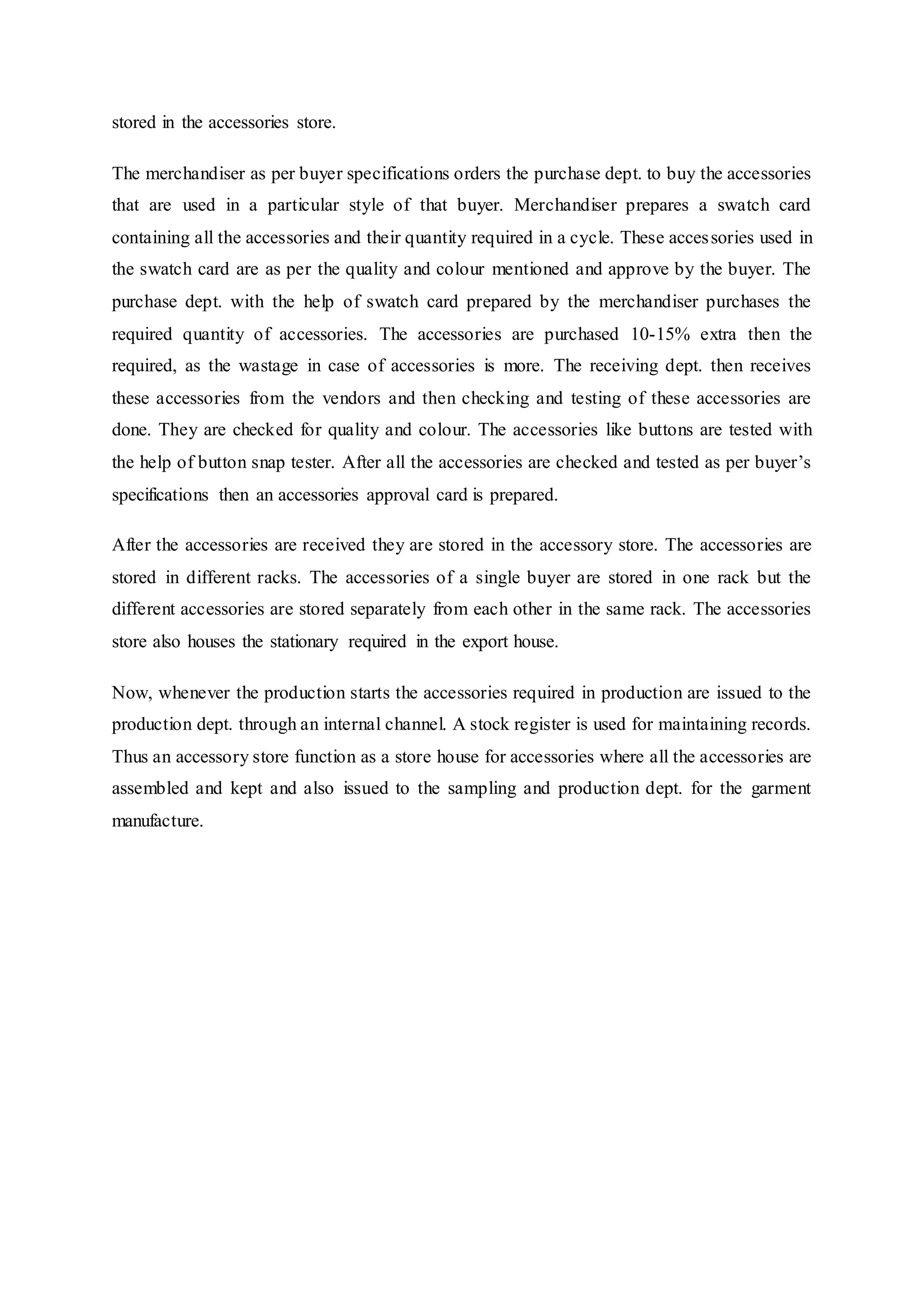 stored in the accessories store.
The merchandiser as per buyer specifications orders the purchase dept. to buy the accessories
that are used in a particular style of that buyer. Merchandiser prepares a swatch card
containing all the accessories and their quantity required in a cycle. These accessories used in
the swatch card are as per the quality and colour mentioned and approve by the buyer. The
purchase dept. with the help of swatch card prepared by the merchandiser purchases the
required quantity of accessories. The accessories are purchased 10-15% extra then the
required, as the wastage in case of accessories is more. The receiving dept. then receives
these accessories from the vendors and then checking and testing of these accessories are
done. They are checked for quality and colour. The accessories like buttons are tested with
the help of button snap tester. After all the accessories are checked and tested as per buyer’s
specifications then an accessories approval card is prepared.
After the accessories are received they are stored in the accessory store. The accessories are
stored in different racks. The accessories of a single buyer are stored in one rack but the
different accessories are stored separately from each other in the same rack. The accessories
store also houses the stationary required in the export house.
Now, whenever the production starts the accessories required in production are issued to the
production dept. through an internal channel. A stock register is used for maintaining records.
Thus an accessory store function as a store house for accessories where all the accessories are
assembled and kept and also issued to the sampling and production dept. for the garment
manufacture.
 