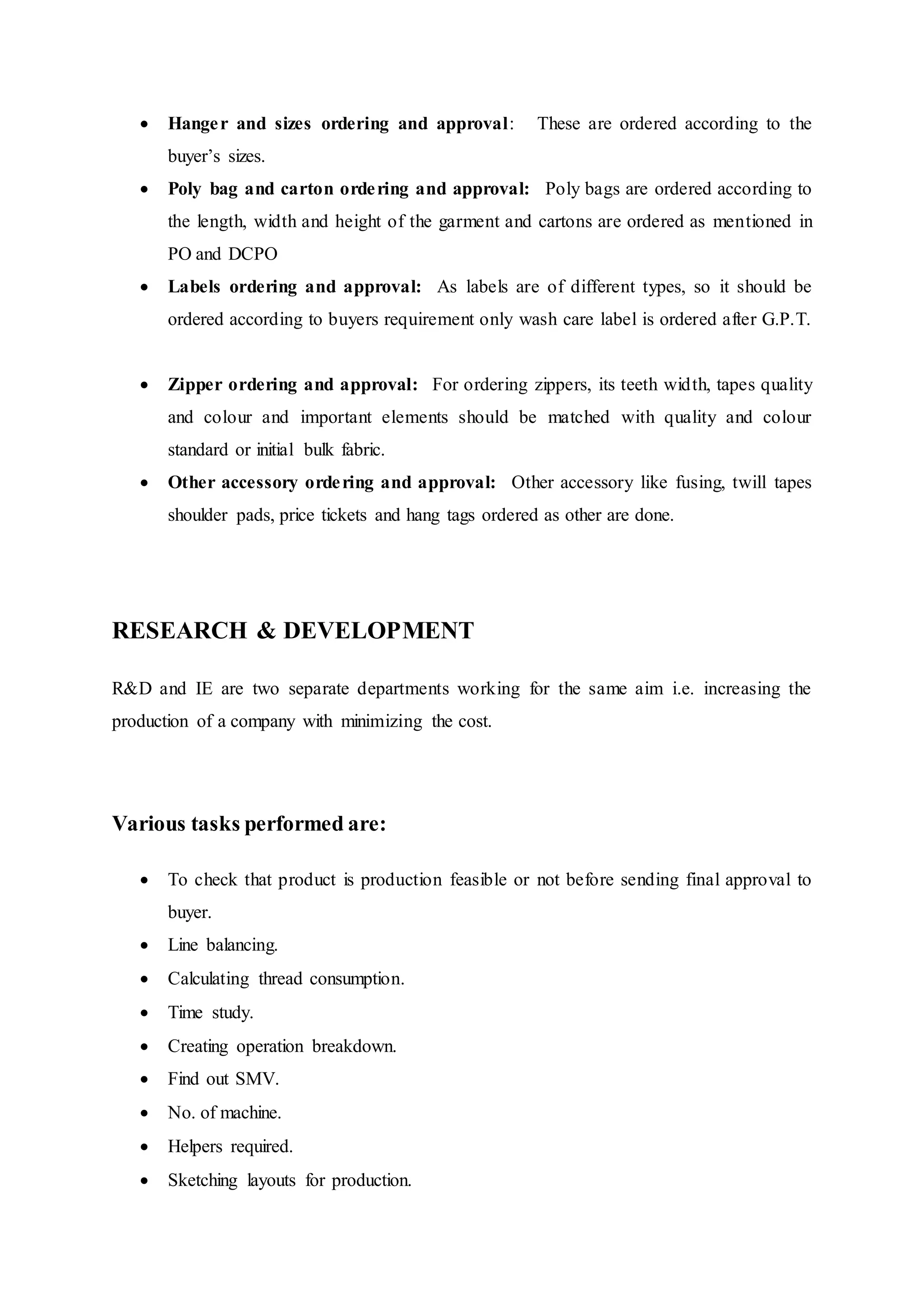  Hanger and sizes ordering and approval:   These are ordered according to the
buyer’s sizes.  
 Poly bag and carton ordering and approval:  Poly bags are ordered according to
the length, width and height of the garment and cartons are ordered as mentioned in
PO and DCPO  
 Labels ordering and approval:  As labels are of different types, so it should be
ordered according to buyers requirement only wash care label is ordered after G.P.T.
 
 Zipper ordering and approval:  For ordering zippers, its teeth width, tapes quality
and colour and important elements should be matched with quality and colour
standard or initial bulk fabric.  
 Other accessory ordering and approval:  Other accessory like fusing, twill tapes
shoulder pads, price tickets and hang tags ordered as other are done.  
RESEARCH & DEVELOPMENT
R&D and IE are two separate departments working for the same aim i.e. increasing the
production of a company with minimizing the cost.
Various tasks performed are:
 To check that product is production feasible or not before sending final approval to
buyer.  
 Line balancing.  
 Calculating thread consumption.  
 Time study.  
 Creating operation breakdown.  
 Find out SMV.  
 No. of machine.  
 Helpers required.  
 Sketching layouts for production.  
 