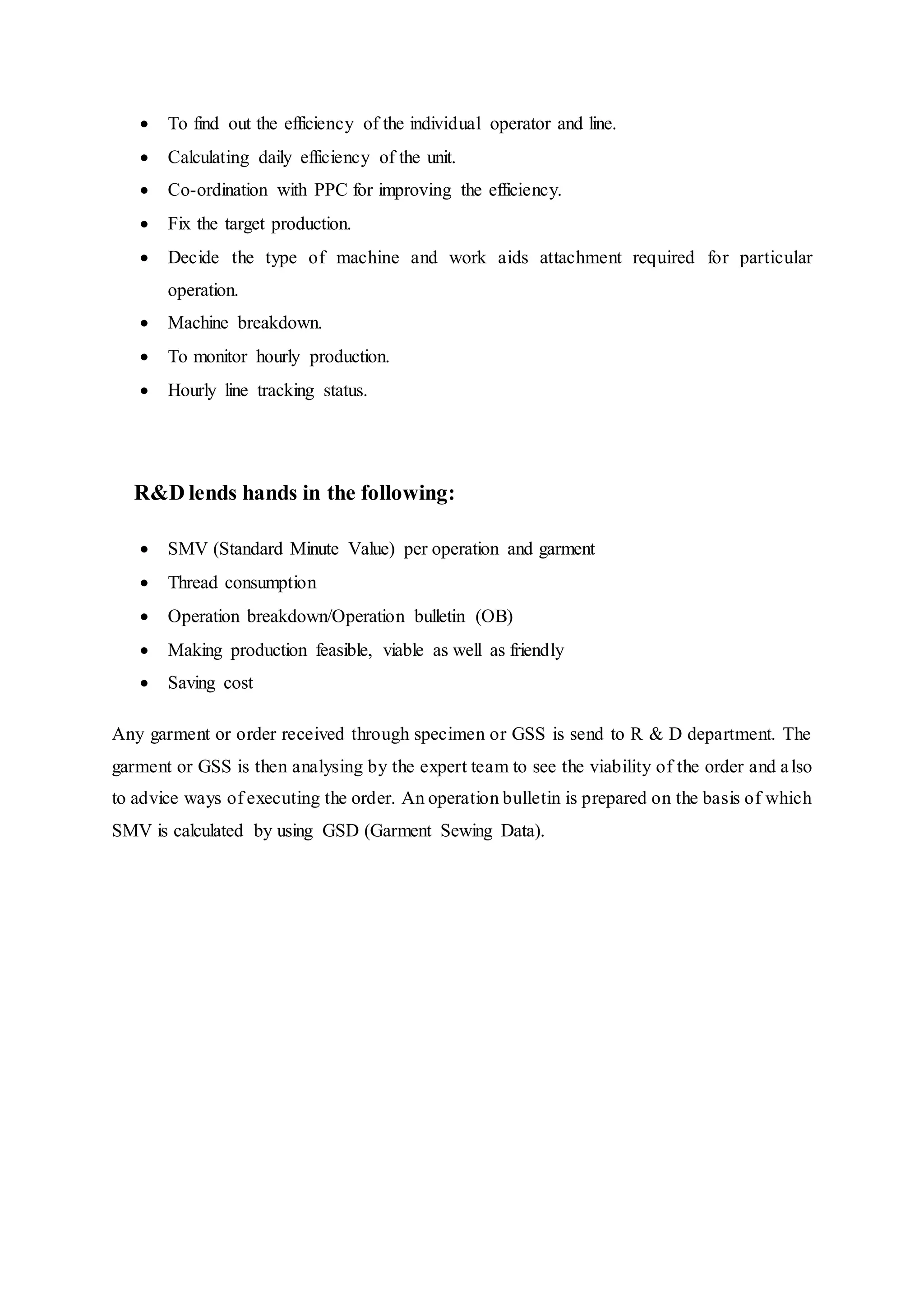  To find out the efficiency of the individual operator and line.  
 Calculating daily efficiency of the unit.  
 Co-ordination with PPC for improving the efficiency.  
 Fix the target production.  
 Decide the type of machine and work aids attachment required for particular
operation.  
 Machine breakdown.  
 To monitor hourly production.  
 Hourly line tracking status.
  R&D lends hands in the following:  
 SMV (Standard Minute Value) per operation and garment  
 Thread consumption  
 Operation breakdown/Operation bulletin (OB)  
 Making production feasible, viable as well as friendly  
 Saving cost  
Any garment or order received through specimen or GSS is send to R & D department. The
garment or GSS is then analysing by the expert team to see the viability of the order and also
to advice ways of executing the order. An operation bulletin is prepared on the basis of which
SMV is calculated by using GSD (Garment Sewing Data).
 