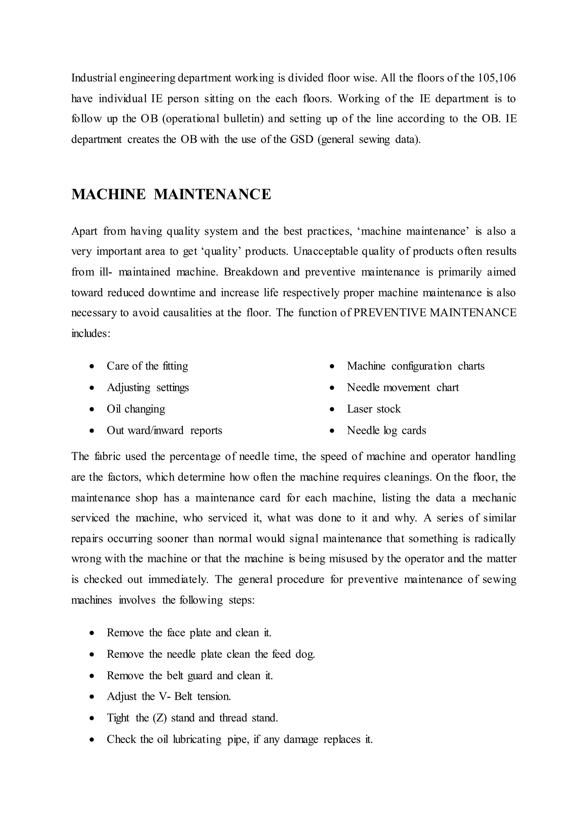 Industrial engineering department working is divided floor wise. All the floors of the 105,106
have individual IE person sitting on the each floors. Working of the IE department is to
follow up the OB (operational bulletin) and setting up of the line according to the OB. IE
department creates the OB with the use of the GSD (general sewing data).
MACHINE MAINTENANCE
Apart from having quality system and the best practices, ‘machine maintenance’ is also a
very important area to get ‘quality’ products. Unacceptable quality of products often results
from ill- maintained machine. Breakdown and preventive maintenance is primarily aimed
toward reduced downtime and increase life respectively proper machine maintenance is also
necessary to avoid causalities at the floor. The function of PREVENTIVE MAINTENANCE
includes:
 Care of the fitting  
 Adjusting settings  
 Oil changing  
 Out ward/inward reports  
 Machine configuration charts
 Needle movement chart 
 Laser stock 
 Needle log cards
The fabric used the percentage of needle time, the speed of machine and operator handling
are the factors, which determine how often the machine requires cleanings. On the floor, the
maintenance shop has a maintenance card for each machine, listing the data a mechanic
serviced the machine, who serviced it, what was done to it and why. A series of similar
repairs occurring sooner than normal would signal maintenance that something is radically
wrong with the machine or that the machine is being misused by the operator and the matter
is checked out immediately. The general procedure for preventive maintenance of sewing
machines involves the following steps:
 Remove the face plate and clean it.  
 Remove the needle plate clean the feed dog.  
 Remove the belt guard and clean it.  
 Adjust the V- Belt tension.  
 Tight the (Z) stand and thread stand.  
 Check the oil lubricating pipe, if any damage replaces it.  
 