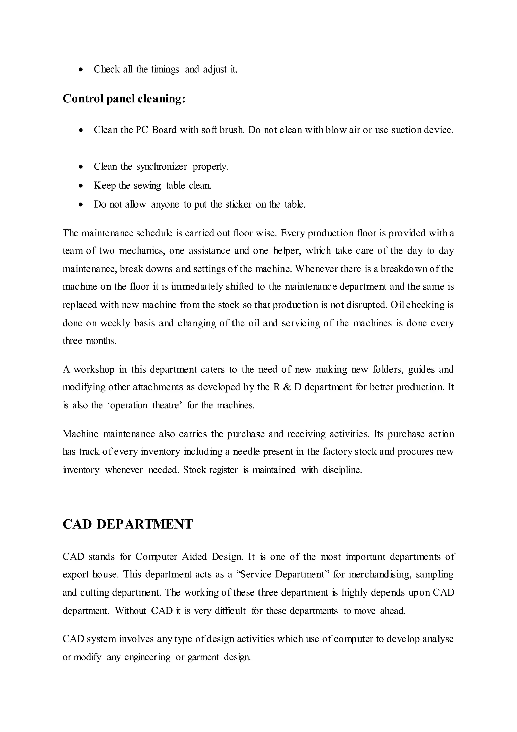 Check all the timings and adjust it.  
Control panel cleaning:  
 Clean the PC Board with soft brush. Do not clean with blow air or use suction device.
 
 Clean the synchronizer properly.  
 Keep the sewing table clean.  
 Do not allow anyone to put the sticker on the table.  
The maintenance schedule is carried out floor wise. Every production floor is provided with a
team of two mechanics, one assistance and one helper, which take care of the day to day
maintenance, break downs and settings of the machine. Whenever there is a breakdown of the
machine on the floor it is immediately shifted to the maintenance department and the same is
replaced with new machine from the stock so that production is not disrupted. Oil checking is
done on weekly basis and changing of the oil and servicing of the machines is done every
three months.  
A workshop in this department caters to the need of new making new folders, guides and
modifying other attachments as developed by the R & D department for better production. It
is also the ‘operation theatre’ for the machines.
Machine maintenance also carries the purchase and receiving activities. Its purchase action
has track of every inventory including a needle present in the factory stock and procures new
inventory whenever needed. Stock register is maintained with discipline.
CAD DEPARTMENT
CAD stands for Computer Aided Design. It is one of the most important departments of
export house. This department acts as a “Service Department” for merchandising, sampling
and cutting department. The working of these three department is highly depends upon CAD
department. Without CAD it is very difficult for these departments to move ahead.
CAD system involves any type of design activities which use of computer to develop analyse
or modify any engineering or garment design.
 