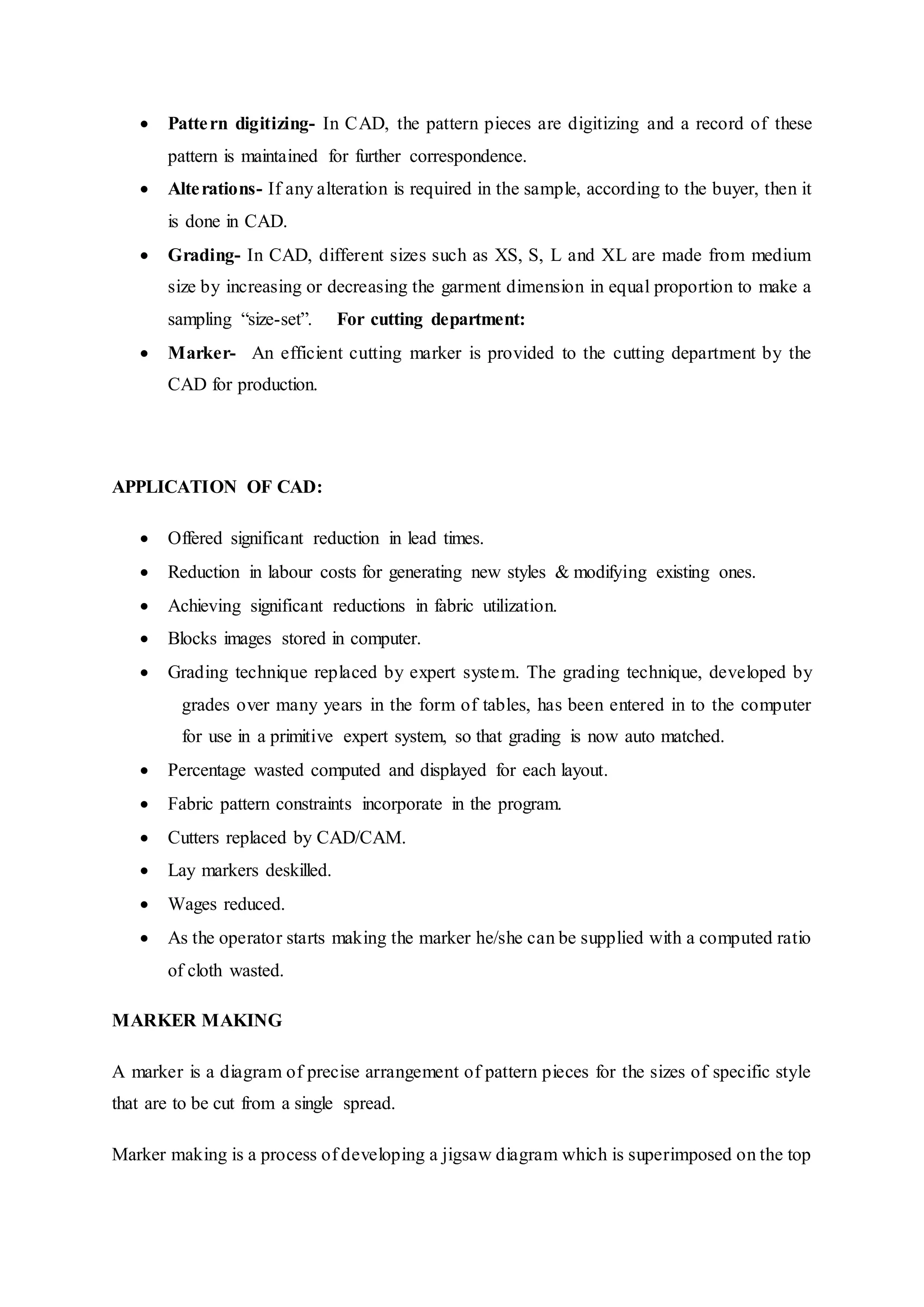  Pattern digitizing- In CAD, the pattern pieces are digitizing and a record of these
pattern is maintained for further correspondence.  
 Alterations- If any alteration is required in the sample, according to the buyer, then it
is done in CAD.  
 Grading- In CAD, different sizes such as XS, S, L and XL are made from medium
size by increasing or decreasing the garment dimension in equal proportion to make a
sampling “size-set”.   For cutting department:  
 Marker- An efficient cutting marker is provided to the cutting department by the
CAD for production.
APPLICATION OF CAD:
 Offered significant reduction in lead times.  
 Reduction in labour costs for generating new styles & modifying existing ones.  
 Achieving significant reductions in fabric utilization.  
 Blocks images stored in computer.  
 Grading technique replaced by expert system. The grading technique, developed by
  grades over many years in the form of tables, has been entered in to the computer
  for use in a primitive expert system, so that grading is now auto matched.  
 Percentage wasted computed and displayed for each layout.  
 Fabric pattern constraints incorporate in the program.  
 Cutters replaced by CAD/CAM.  
 Lay markers deskilled.  
 Wages reduced.  
 As the operator starts making the marker he/she can be supplied with a computed ratio
of cloth wasted.
MARKER MAKING
A marker is a diagram of precise arrangement of pattern pieces for the sizes of specific style
that are to be cut from a single spread.
Marker making is a process of developing a jigsaw diagram which is superimposed on the top
 