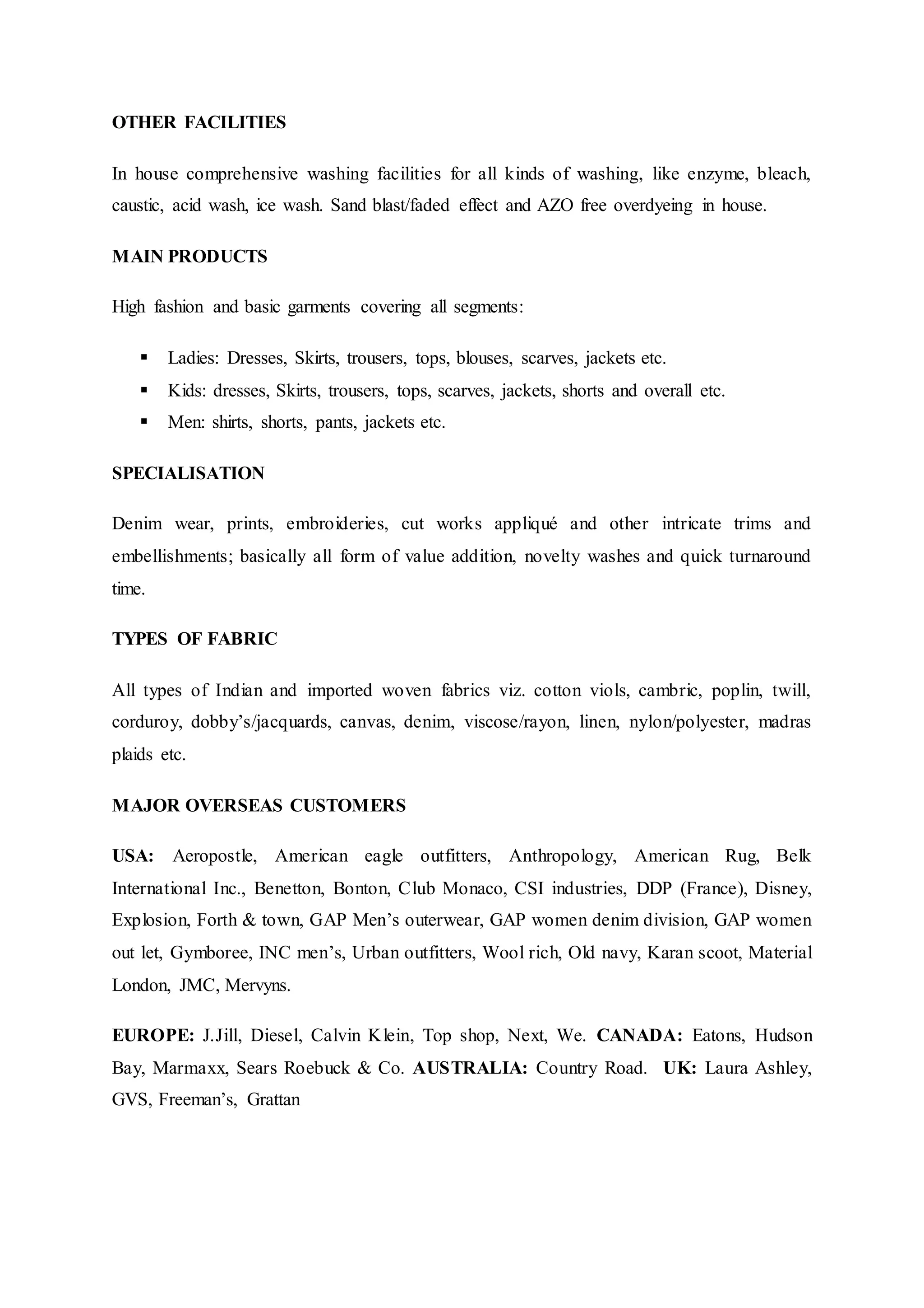 OTHER FACILITIES
In house comprehensive washing facilities for all kinds of washing, like enzyme, bleach,
caustic, acid wash, ice wash. Sand blast/faded effect and AZO free overdyeing in house.
MAIN PRODUCTS
High fashion and basic garments covering all segments:
 Ladies: Dresses, Skirts, trousers, tops, blouses, scarves, jackets etc.  
 Kids: dresses, Skirts, trousers, tops, scarves, jackets, shorts and overall etc.  
 Men: shirts, shorts, pants, jackets etc.
SPECIALISATION
Denim wear, prints, embroideries, cut works appliqué and other intricate trims and
embellishments; basically all form of value addition, novelty washes and quick turnaround
time.
TYPES OF FABRIC
All types of Indian and imported woven fabrics viz. cotton viols, cambric, poplin, twill,
corduroy, dobby’s/jacquards, canvas, denim, viscose/rayon, linen, nylon/polyester, madras
plaids etc.
MAJOR OVERSEAS CUSTOMERS
USA: Aeropostle, American eagle outfitters, Anthropology, American Rug, Belk
International Inc., Benetton, Bonton, Club Monaco, CSI industries, DDP (France), Disney,
Explosion, Forth & town, GAP Men’s outerwear, GAP women denim division, GAP women
out let, Gymboree, INC men’s, Urban outfitters, Wool rich, Old navy, Karan scoot, Material
London, JMC, Mervyns.
EUROPE: J.Jill, Diesel, Calvin Klein, Top shop, Next, We. CANADA: Eatons, Hudson
Bay, Marmaxx, Sears Roebuck & Co. AUSTRALIA: Country Road.  UK: Laura Ashley,
GVS, Freeman’s, Grattan
 