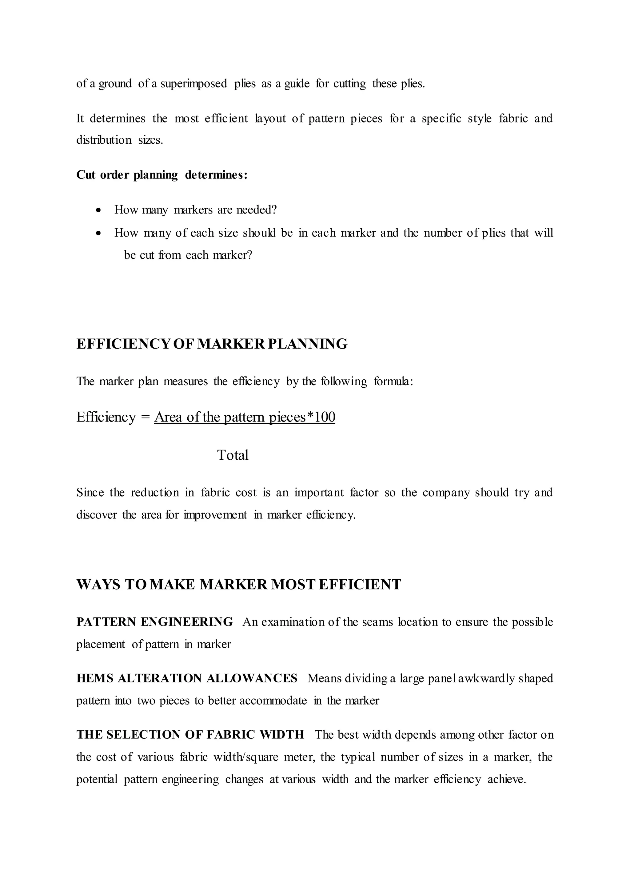 of a ground of a superimposed plies as a guide for cutting these plies.
It determines the most efficient layout of pattern pieces for a specific style fabric and
distribution sizes.
Cut order planning determines:
 How many markers are needed?  
 How many of each size should be in each marker and the number of plies that will
  be cut from each marker?  
EFFICIENCYOF MARKER PLANNING  
The marker plan measures the efficiency by the following formula:  
Efficiency = Area of the pattern pieces*100
Total
Since the reduction in fabric cost is an important factor so the company should try and
discover the area for improvement in marker efficiency.  
WAYS TO MAKE MARKER MOST EFFICIENT 
PATTERN ENGINEERING  An examination of the seams location to ensure the possible
placement of pattern in marker  
HEMS ALTERATION ALLOWANCES  Means dividing a large panel awkwardly shaped
pattern into two pieces to better accommodate in the marker  
THE SELECTION OF FABRIC WIDTH  The best width depends among other factor on
the cost of various fabric width/square meter, the typical number of sizes in a marker, the
potential pattern engineering changes at various width and the marker efficiency achieve.  
 