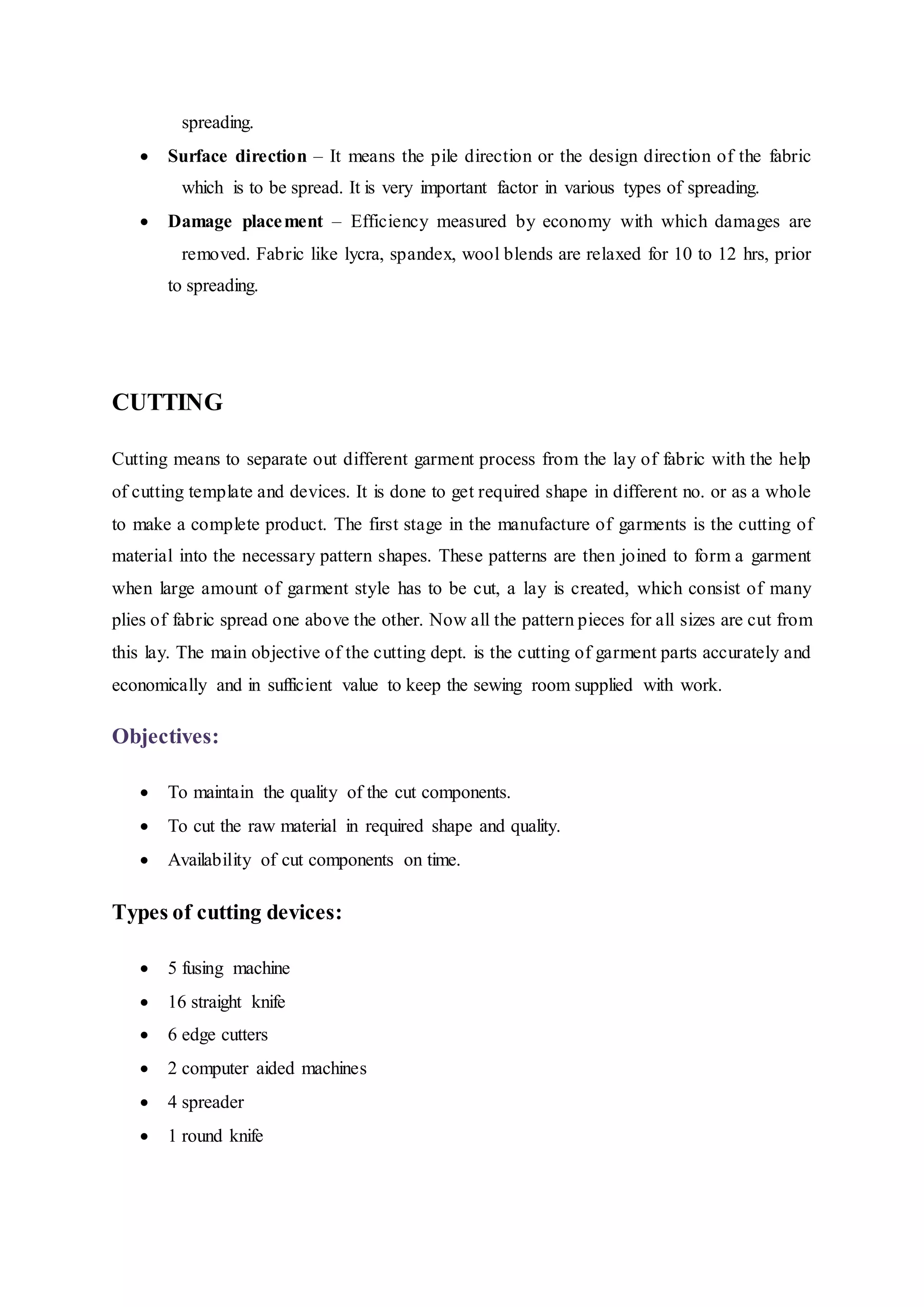   spreading.  
 Surface direction – It means the pile direction or the design direction of the fabric
  which is to be spread. It is very important factor in various types of spreading.  
 Damage placement – Efficiency measured by economy with which damages are
  removed. Fabric like lycra, spandex, wool blends are relaxed for 10 to 12 hrs, prior
to spreading.  
CUTTING
Cutting means to separate out different garment process from the lay of fabric with the help
of cutting template and devices. It is done to get required shape in different no. or as a whole
to make a complete product. The first stage in the manufacture of garments is the cutting of
material into the necessary pattern shapes. These patterns are then joined to form a garment
when large amount of garment style has to be cut, a lay is created, which consist of many
plies of fabric spread one above the other. Now all the pattern pieces for all sizes are cut from
this lay. The main objective of the cutting dept. is the cutting of garment parts accurately and
economically and in sufficient value to keep the sewing room supplied with work.
Objectives:
 To maintain the quality of the cut components.  
 To cut the raw material in required shape and quality.  
 Availability of cut components on time.  
Types of cutting devices:  
 5 fusing machine  
 16 straight knife  
 6 edge cutters  
 2 computer aided machines  
 4 spreader  
 1 round knife
 