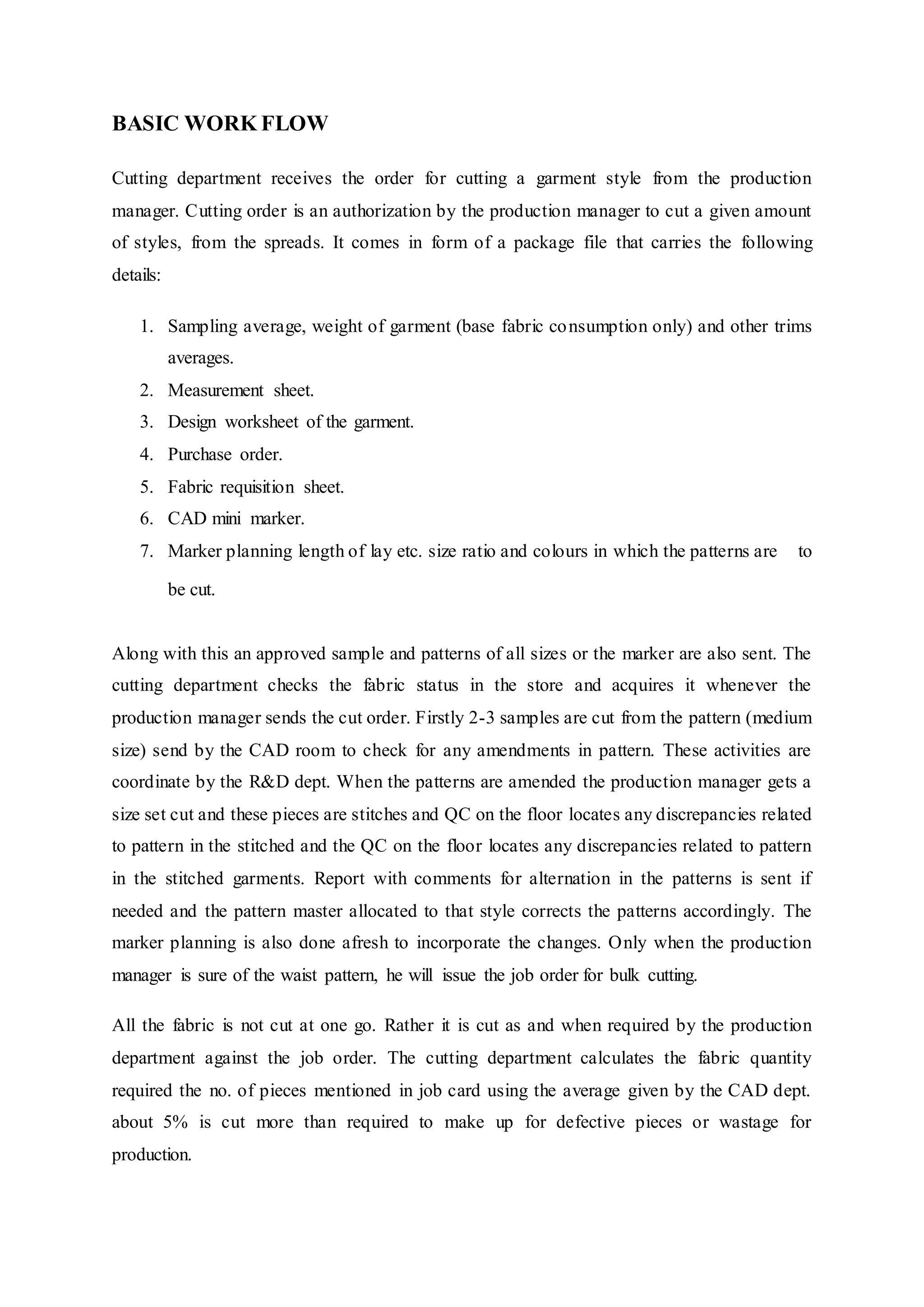 BASIC WORK FLOW  
Cutting department receives the order for cutting a garment style from the production
manager. Cutting order is an authorization by the production manager to cut a given amount
of styles, from the spreads. It comes in form of a package file that carries the following
details:
1. Sampling average, weight of garment (base fabric consumption only) and other trims
averages.  
2. Measurement sheet.  
3. Design worksheet of the garment.  
4. Purchase order.  
5. Fabric requisition sheet.  
6. CAD mini marker.  
7. Marker planning length of lay etc. size ratio and colours in which the patterns are   to
be cut.  
Along with this an approved sample and patterns of all sizes or the marker are also sent. The
cutting department checks the fabric status in the store and acquires it whenever the
production manager sends the cut order. Firstly 2-3 samples are cut from the pattern (medium
size) send by the CAD room to check for any amendments in pattern. These activities are
coordinate by the R&D dept. When the patterns are amended the production manager gets a
size set cut and these pieces are stitches and QC on the floor locates any discrepancies related
to pattern in the stitched and the QC on the floor locates any discrepancies related to pattern
in the stitched garments. Report with comments for alternation in the patterns is sent if
needed and the pattern master allocated to that style corrects the patterns accordingly. The
marker planning is also done afresh to incorporate the changes. Only when the production
manager is sure of the waist pattern, he will issue the job order for bulk cutting.
All the fabric is not cut at one go. Rather it is cut as and when required by the production
department against the job order. The cutting department calculates the fabric quantity
required the no. of pieces mentioned in job card using the average given by the CAD dept.
about 5% is cut more than required to make up for defective pieces or wastage for
production.
 