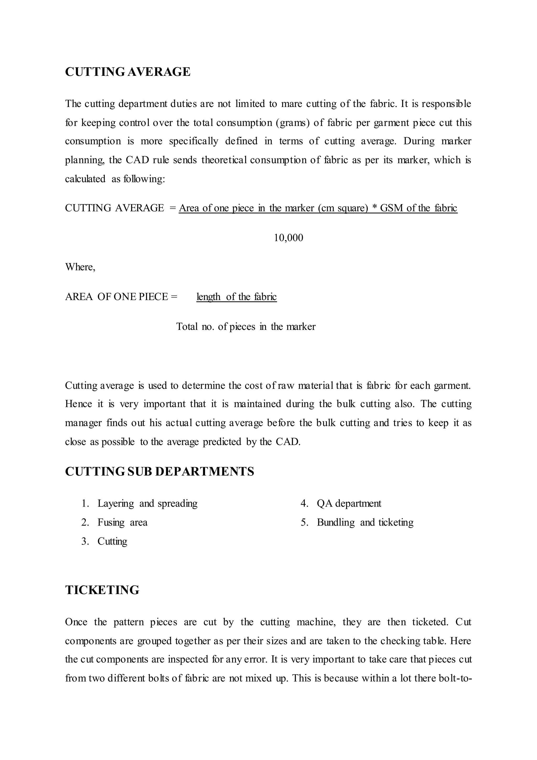 CUTTING AVERAGE
The cutting department duties are not limited to mare cutting of the fabric. It is responsible
for keeping control over the total consumption (grams) of fabric per garment piece cut this
consumption is more specifically defined in terms of cutting average. During marker
planning, the CAD rule sends theoretical consumption of fabric as per its marker, which is
calculated as following:
CUTTING AVERAGE = Area of one piece in the marker (cm square) * GSM of the fabric
10,000
Where,
AREA OF ONE PIECE = length of the fabric
Total no. of pieces in the marker
Cutting average is used to determine the cost of raw material that is fabric for each garment.
Hence it is very important that it is maintained during the bulk cutting also. The cutting
manager finds out his actual cutting average before the bulk cutting and tries to keep it as
close as possible to the average predicted by the CAD.
CUTTING SUB DEPARTMENTS
1. Layering and spreading
2. Fusing area  
3. Cutting
4. QA department  
5. Bundling and ticketing  
TICKETING
Once the pattern pieces are cut by the cutting machine, they are then ticketed. Cut
components are grouped together as per their sizes and are taken to the checking table. Here
the cut components are inspected for any error. It is very important to take care that pieces cut
from two different bolts of fabric are not mixed up. This is because within a lot there bolt-to-
 