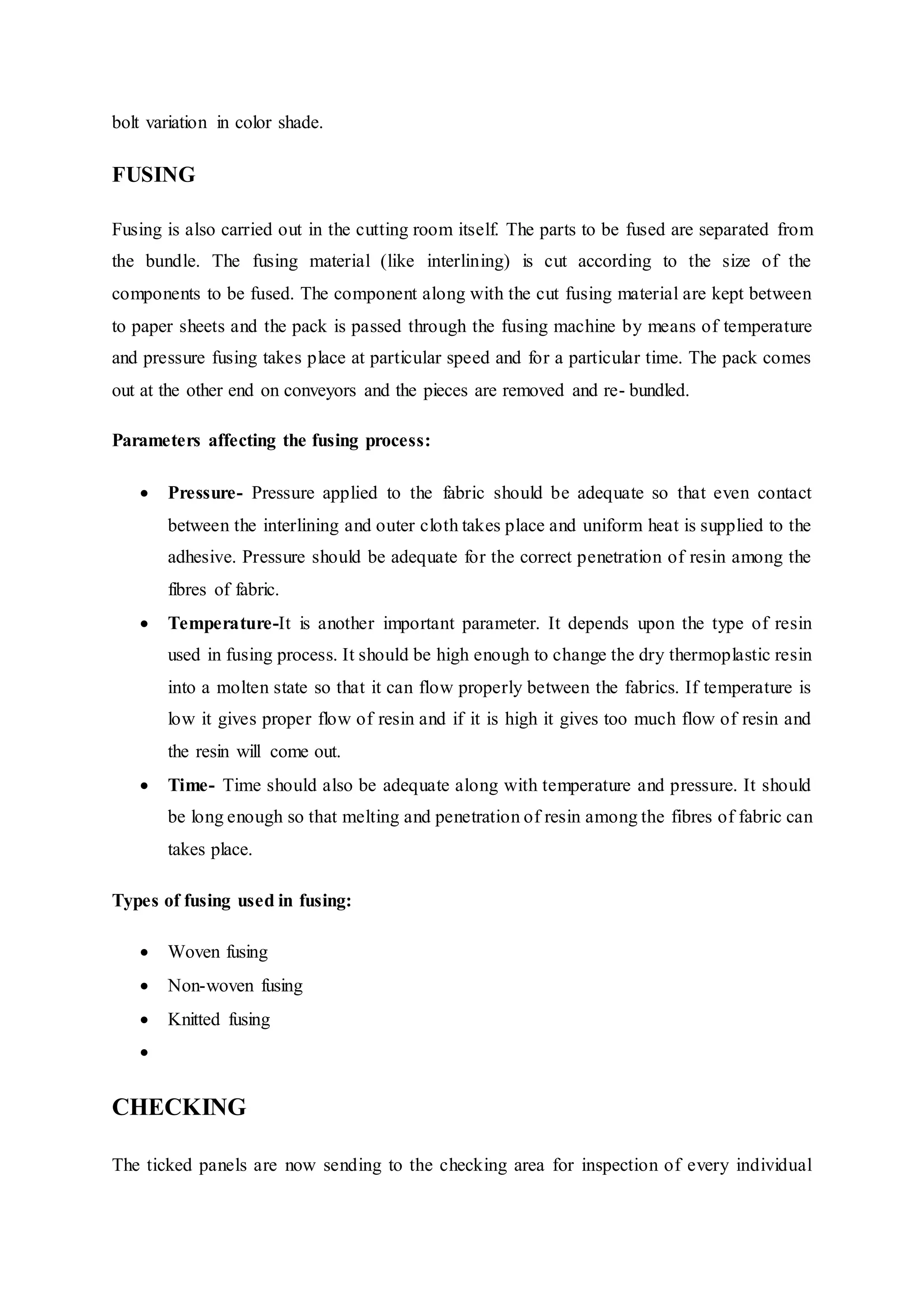 bolt variation in color shade.
FUSING
Fusing is also carried out in the cutting room itself. The parts to be fused are separated from
the bundle. The fusing material (like interlining) is cut according to the size of the
components to be fused. The component along with the cut fusing material are kept between
to paper sheets and the pack is passed through the fusing machine by means of temperature
and pressure fusing takes place at particular speed and for a particular time. The pack comes
out at the other end on conveyors and the pieces are removed and re- bundled.
Parameters affecting the fusing process:
 Pressure- Pressure applied to the fabric should be adequate so that even contact
between the interlining and outer cloth takes place and uniform heat is supplied to the
adhesive. Pressure should be adequate for the correct penetration of resin among the
fibres of fabric.  
 Temperature-It is another important parameter. It depends upon the type of resin
used in fusing process. It should be high enough to change the dry thermoplastic resin
into a molten state so that it can flow properly between the fabrics. If temperature is
low it gives proper flow of resin and if it is high it gives too much flow of resin and
the resin will come out.  
 Time- Time should also be adequate along with temperature and pressure. It should
be long enough so that melting and penetration of resin among the fibres of fabric can
takes place.
Types of fusing used in fusing:  
 Woven fusing  
 Non-woven fusing  
 Knitted fusing
  
CHECKING
The ticked panels are now sending to the checking area for inspection of every individual
 