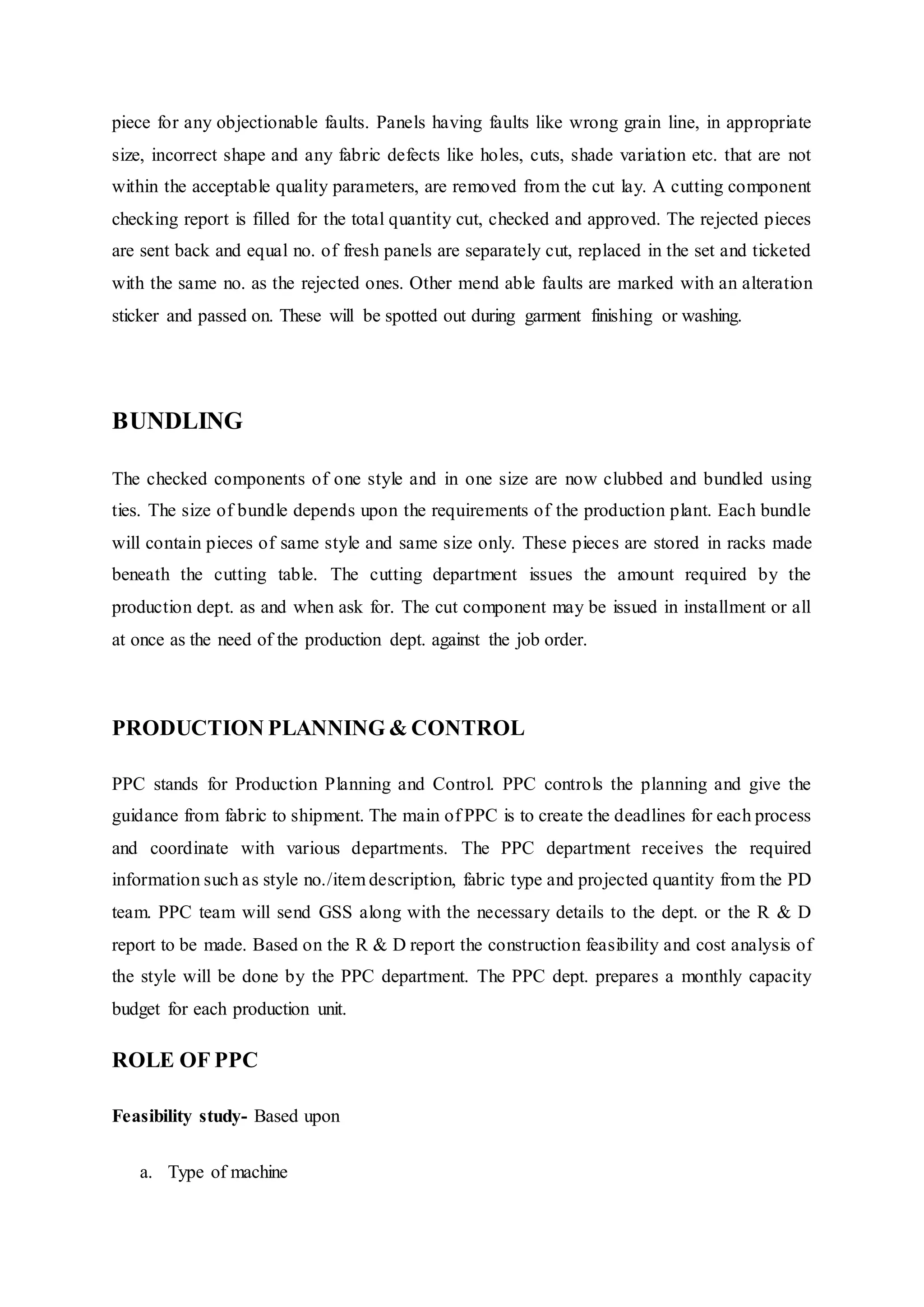 piece for any objectionable faults. Panels having faults like wrong grain line, in appropriate
size, incorrect shape and any fabric defects like holes, cuts, shade variation etc. that are not
within the acceptable quality parameters, are removed from the cut lay. A cutting component
checking report is filled for the total quantity cut, checked and approved. The rejected pieces
are sent back and equal no. of fresh panels are separately cut, replaced in the set and ticketed
with the same no. as the rejected ones. Other mend able faults are marked with an alteration
sticker and passed on. These will be spotted out during garment finishing or washing.
BUNDLING
The checked components of one style and in one size are now clubbed and bundled using
ties. The size of bundle depends upon the requirements of the production plant. Each bundle
will contain pieces of same style and same size only. These pieces are stored in racks made
beneath the cutting table. The cutting department issues the amount required by the
production dept. as and when ask for. The cut component may be issued in installment or all
at once as the need of the production dept. against the job order.
PRODUCTION PLANNING & CONTROL
PPC stands for Production Planning and Control. PPC controls the planning and give the
guidance from fabric to shipment. The main of PPC is to create the deadlines for each process
and coordinate with various departments. The PPC department receives the required
information such as style no./item description, fabric type and projected quantity from the PD
team. PPC team will send GSS along with the necessary details to the dept. or the R & D
report to be made. Based on the R & D report the construction feasibility and cost analysis of
the style will be done by the PPC department. The PPC dept. prepares a monthly capacity
budget for each production unit.
ROLE OF PPC
Feasibility study- Based upon
a. Type of machine  
 