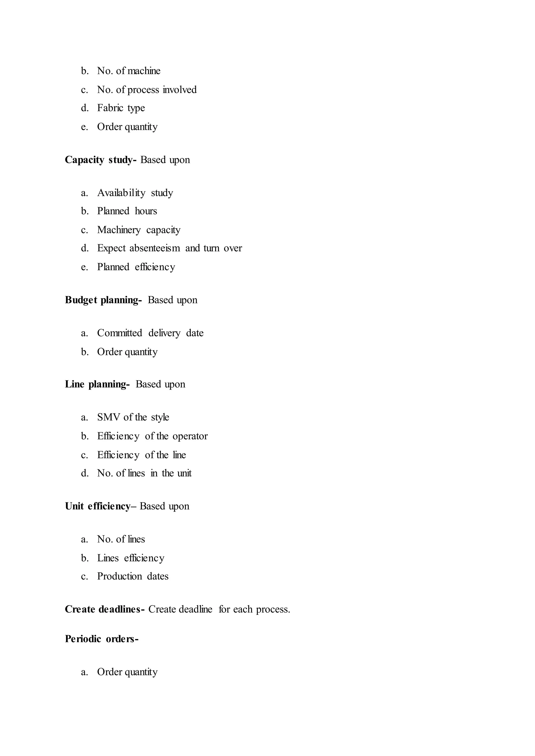 b. No. of machine  
c. No. of process involved  
d. Fabric type  
e. Order quantity  
Capacity study- Based upon
a. Availability study  
b. Planned hours  
c. Machinery capacity  
d. Expect absenteeism and turn over  
e. Planned efficiency  
Budget planning- Based upon
a. Committed delivery date  
b. Order quantity  
Line planning- Based upon
a. SMV of the style  
b. Efficiency of the operator  
c. Efficiency of the line  
d. No. of lines in the unit  
Unit efficiency– Based upon
a. No. of lines  
b. Lines efficiency  
c. Production dates  
Create deadlines- Create deadline for each process.
Periodic orders-
a. Order quantity  
 