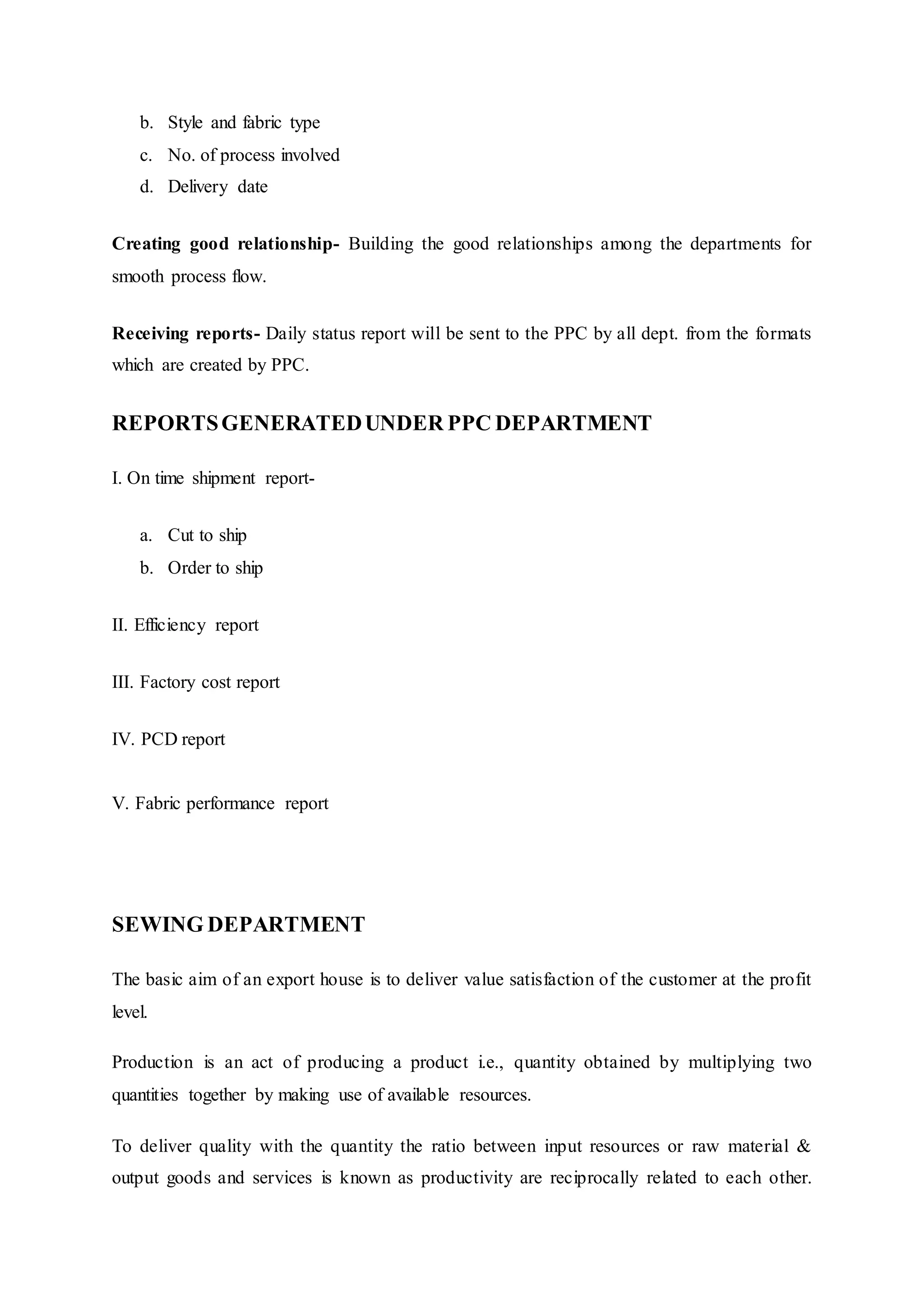 b. Style and fabric type  
c. No. of process involved  
d. Delivery date  
Creating good relationship- Building the good relationships among the departments for
smooth process flow.  
Receiving reports- Daily status report will be sent to the PPC by all dept. from the formats
which are created by PPC.  
REPORTSGENERATEDUNDER PPC DEPARTMENT
I. On time shipment report-
a. Cut to ship  
b. Order to ship  
II. Efficiency report  
III. Factory cost report  
IV. PCD report  
V. Fabric performance report  
SEWING DEPARTMENT
The basic aim of an export house is to deliver value satisfaction of the customer at the profit
level.
Production is an act of producing a product i.e., quantity obtained by multiplying two
quantities together by making use of available resources.
To deliver quality with the quantity the ratio between input resources or raw material &
output goods and services is known as productivity are reciprocally related to each other.
 
