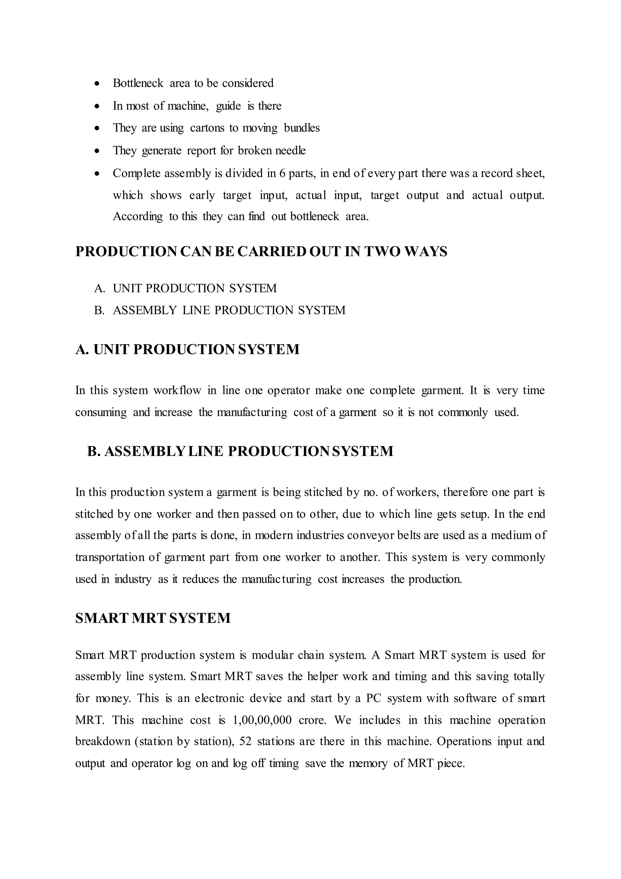  Bottleneck area to be considered  
 In most of machine, guide is there  
 They are using cartons to moving bundles  
 They generate report for broken needle  
 Complete assembly is divided in 6 parts, in end of every part there was a record sheet,
which shows early target input, actual input, target output and actual output.
According to this they can find out bottleneck area.  
PRODUCTION CAN BE CARRIED OUT IN TWO WAYS  
A. UNIT PRODUCTION SYSTEM  
B. ASSEMBLY LINE PRODUCTION SYSTEM  
A. UNIT PRODUCTION SYSTEM 
In this system workflow in line one operator make one complete garment. It is very time
consuming and increase the manufacturing cost of a garment so it is not commonly used.  
B. ASSEMBLYLINE PRODUCTIONSYSTEM  
In this production system a garment is being stitched by no. of workers, therefore one part is
stitched by one worker and then passed on to other, due to which line gets setup. In the end
assembly of all the parts is done, in modern industries conveyor belts are used as a medium of
transportation of garment part from one worker to another. This system is very commonly
used in industry as it reduces the manufacturing cost increases the production.  
SMART MRT SYSTEM
Smart MRT production system is modular chain system. A Smart MRT system is used for
assembly line system. Smart MRT saves the helper work and timing and this saving totally
for money. This is an electronic device and start by a PC system with software of smart
MRT. This machine cost is 1,00,00,000 crore. We includes in this machine operation
breakdown (station by station), 52 stations are there in this machine. Operations input and
output and operator log on and log off timing save the memory of MRT piece.
 