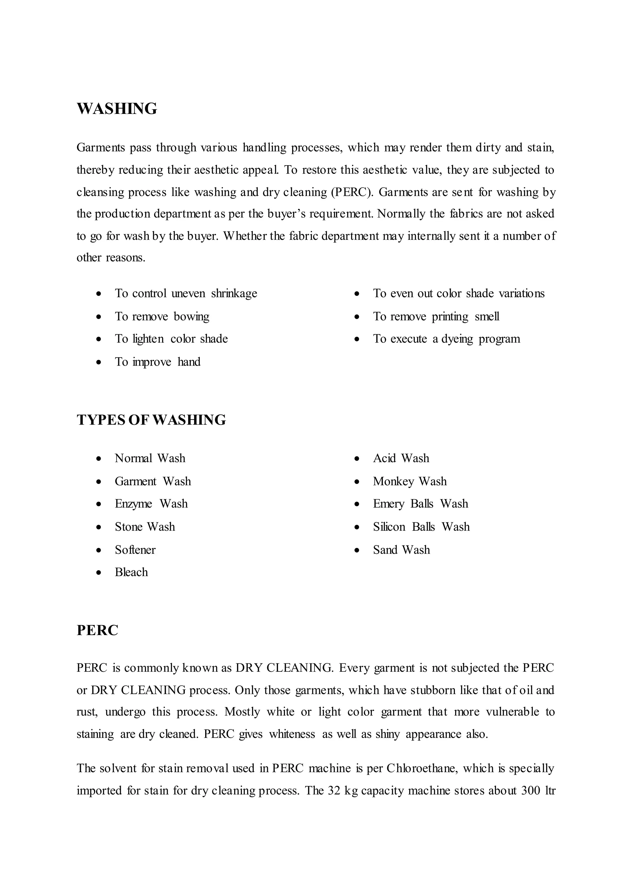 WASHING
Garments pass through various handling processes, which may render them dirty and stain,
thereby reducing their aesthetic appeal. To restore this aesthetic value, they are subjected to
cleansing process like washing and dry cleaning (PERC). Garments are sent for washing by
the production department as per the buyer’s requirement. Normally the fabrics are not asked
to go for wash by the buyer. Whether the fabric department may internally sent it a number of
other reasons.
 To control uneven shrinkage  
 To remove bowing  
 To lighten color shade  
 To improve hand  
 To even out color shade variations
 To remove printing smell 
 To execute a dyeing program
TYPES OF WASHING  
 Normal Wash  
 Garment Wash  
 Enzyme Wash  
 Stone Wash  
 Softener  
 Bleach
 Acid Wash 
 Monkey Wash 
 Emery Balls Wash
 Silicon Balls Wash
 Sand Wash
PERC  
PERC is commonly known as DRY CLEANING. Every garment is not subjected the PERC
or DRY CLEANING process. Only those garments, which have stubborn like that of oil and
rust, undergo this process. Mostly white or light color garment that more vulnerable to
staining are dry cleaned. PERC gives whiteness as well as shiny appearance also.
The solvent for stain removal used in PERC machine is per Chloroethane, which is specially
imported for stain for dry cleaning process. The 32 kg capacity machine stores about 300 ltr
 