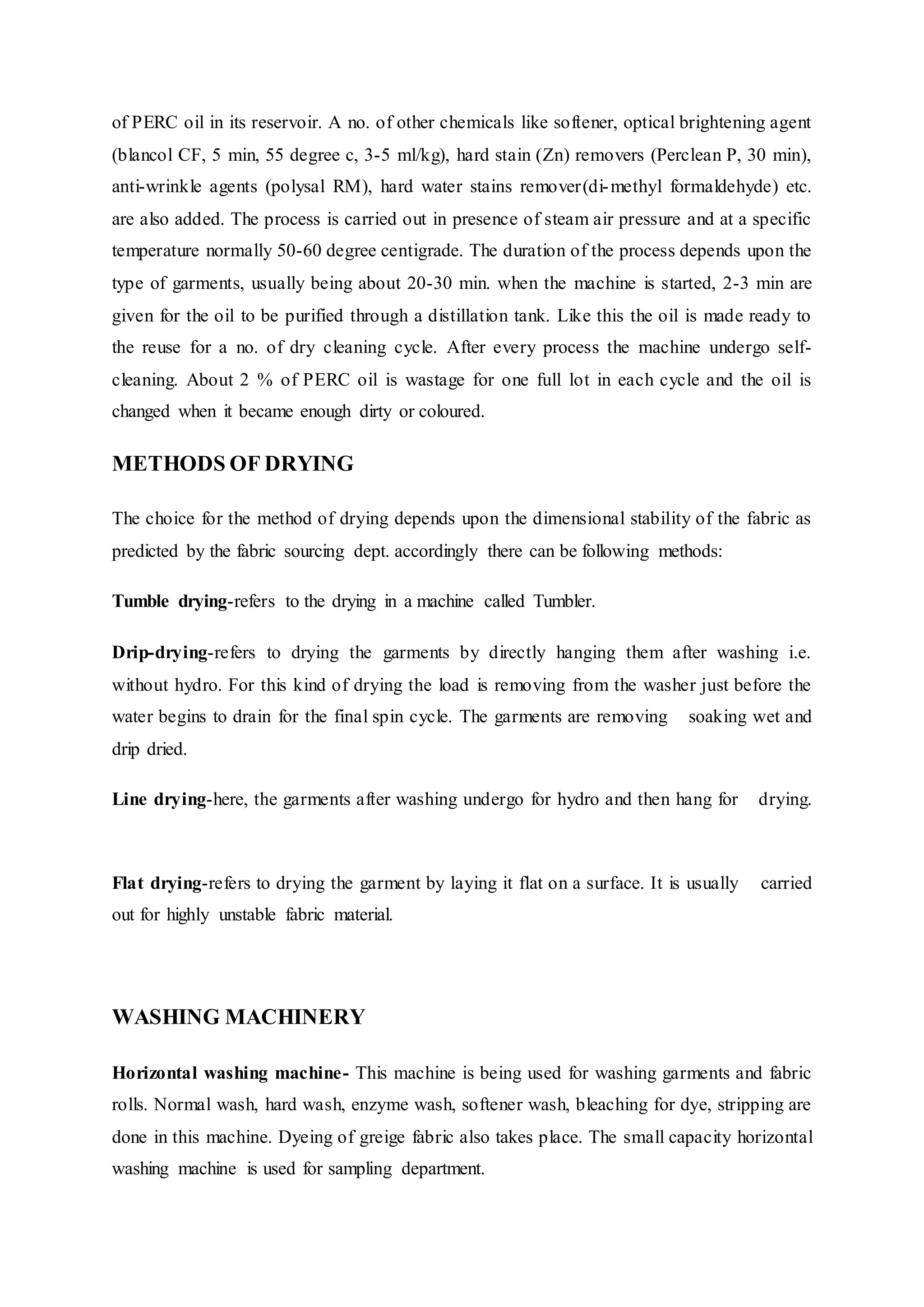 of PERC oil in its reservoir. A no. of other chemicals like softener, optical brightening agent
(blancol CF, 5 min, 55 degree c, 3-5 ml/kg), hard stain (Zn) removers (Perclean P, 30 min),
anti-wrinkle agents (polysal RM), hard water stains remover(di-methyl formaldehyde) etc.
are also added. The process is carried out in presence of steam air pressure and at a specific
temperature normally 50-60 degree centigrade. The duration of the process depends upon the
type of garments, usually being about 20-30 min. when the machine is started, 2-3 min are
given for the oil to be purified through a distillation tank. Like this the oil is made ready to
the reuse for a no. of dry cleaning cycle. After every process the machine undergo self-
cleaning. About 2 % of PERC oil is wastage for one full lot in each cycle and the oil is
changed when it became enough dirty or coloured.
METHODS OF DRYING
The choice for the method of drying depends upon the dimensional stability of the fabric as
predicted by the fabric sourcing dept. accordingly there can be following methods:
Tumble drying-refers to the drying in a machine called Tumbler.  
Drip-drying-refers to drying the garments by directly hanging them after washing i.e.
without hydro. For this kind of drying the load is removing from the washer just before the
water begins to drain for the final spin cycle. The garments are removing   soaking wet and
drip dried.  
Line drying-here, the garments after washing undergo for hydro and then hang for   drying.
 
Flat drying-refers to drying the garment by laying it flat on a surface. It is usually   carried
out for highly unstable fabric material.
 
WASHING MACHINERY  
Horizontal washing machine- This machine is being used for washing garments and fabric
rolls. Normal wash, hard wash, enzyme wash, softener wash, bleaching for dye, stripping are
done in this machine. Dyeing of greige fabric also takes place. The small capacity horizontal
washing machine is used for sampling department.  
 