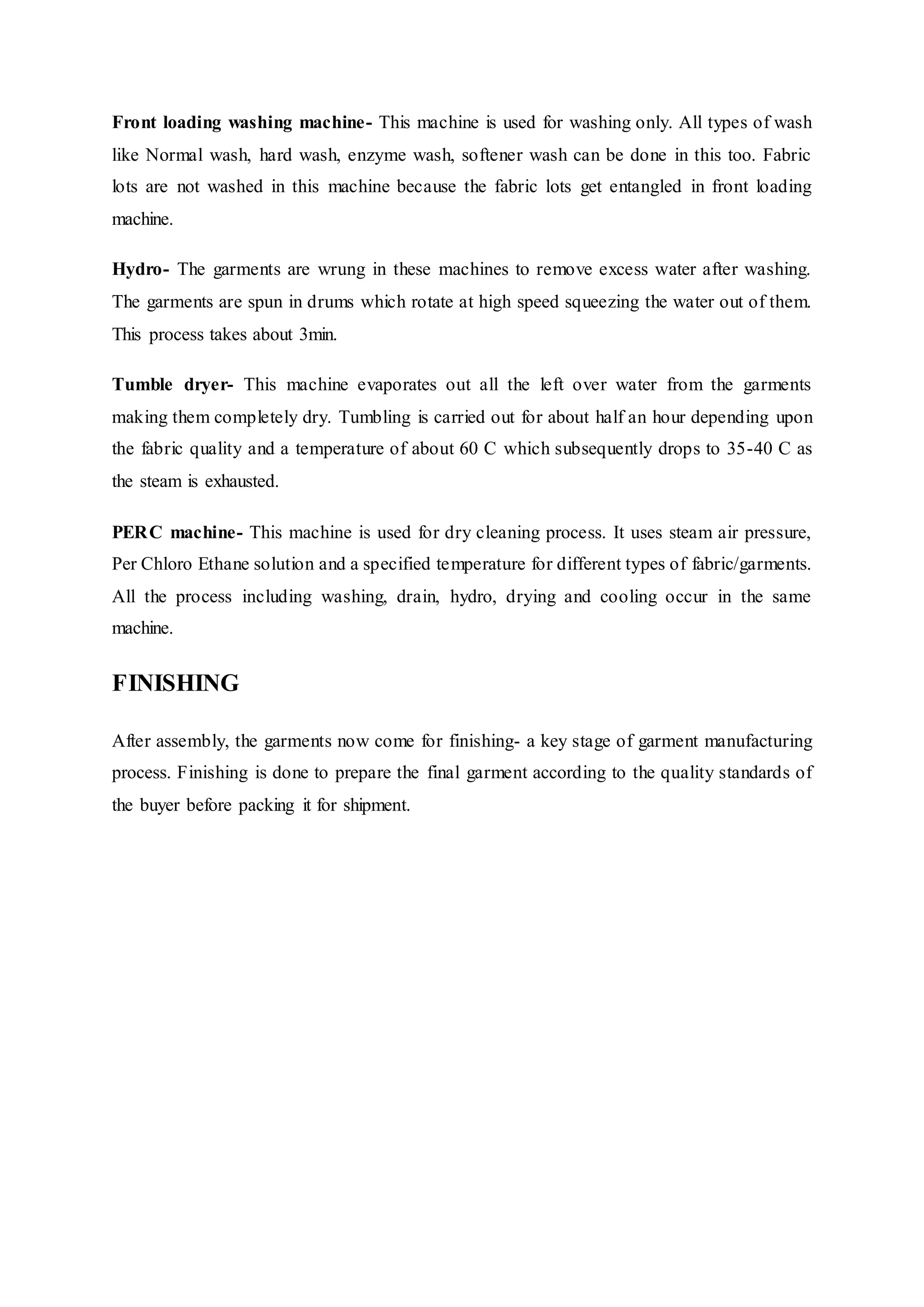 Front loading washing machine- This machine is used for washing only. All types of wash
like Normal wash, hard wash, enzyme wash, softener wash can be done in this too. Fabric
lots are not washed in this machine because the fabric lots get entangled in front loading
machine.  
Hydro- The garments are wrung in these machines to remove excess water after washing.
The garments are spun in drums which rotate at high speed squeezing the water out of them.
This process takes about 3min.  
Tumble dryer- This machine evaporates out all the left over water from the garments
making them completely dry. Tumbling is carried out for about half an hour depending upon
the fabric quality and a temperature of about 60 C which subsequently drops to 35-40 C as
the steam is exhausted.  
PERC machine- This machine is used for dry cleaning process. It uses steam air pressure,
Per Chloro Ethane solution and a specified temperature for different types of fabric/garments.
All the process including washing, drain, hydro, drying and cooling occur in the same
machine.  
FINISHING
After assembly, the garments now come for finishing- a key stage of garment manufacturing
process. Finishing is done to prepare the final garment according to the quality standards of
the buyer before packing it for shipment.
 