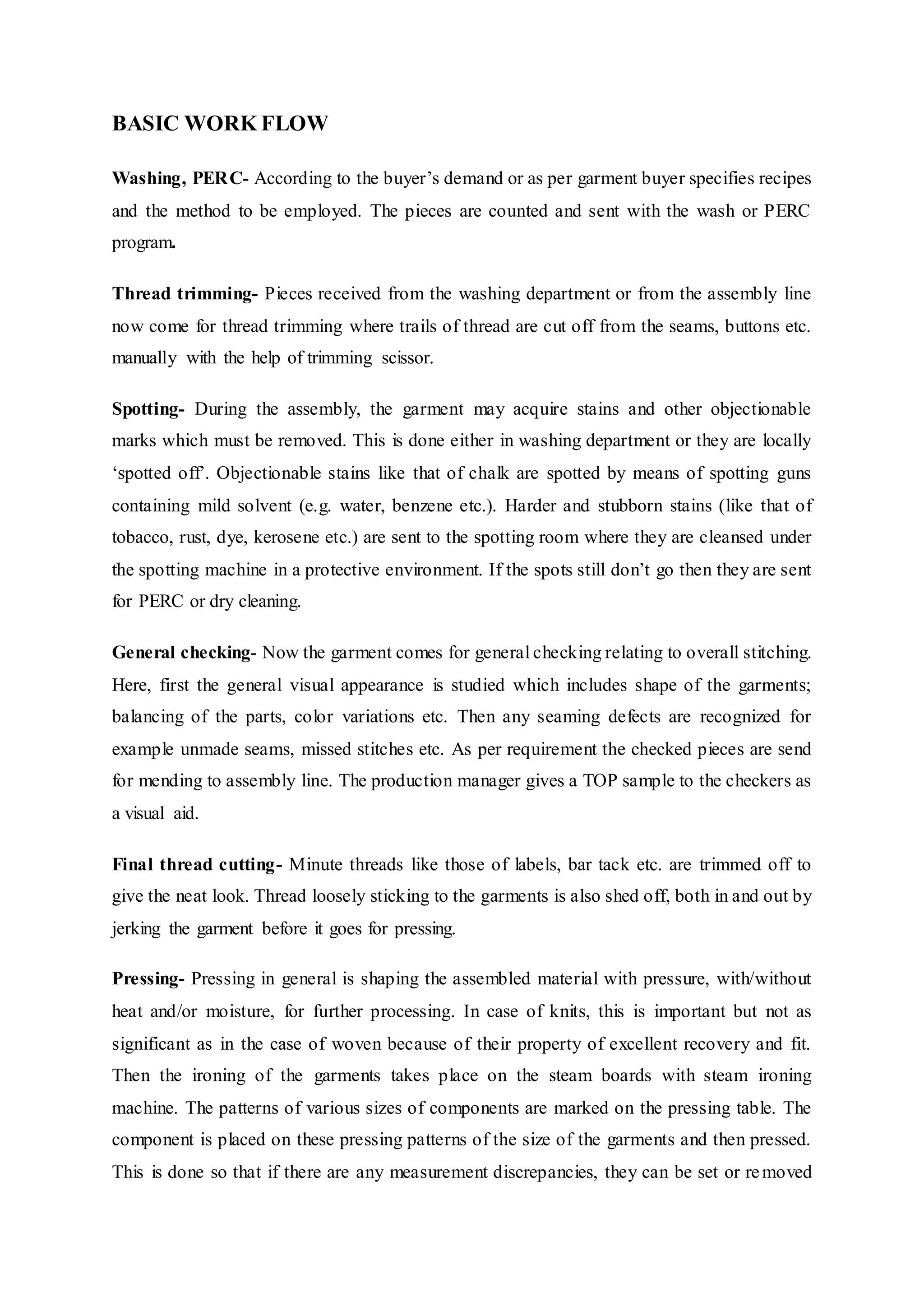 BASIC WORK FLOW
Washing, PERC- According to the buyer’s demand or as per garment buyer specifies recipes
and the method to be employed. The pieces are counted and sent with the wash or PERC
program.  
Thread trimming- Pieces received from the washing department or from the assembly line
now come for thread trimming where trails of thread are cut off from the seams, buttons etc.
manually with the help of trimming scissor.  
Spotting- During the assembly, the garment may acquire stains and other objectionable
marks which must be removed. This is done either in washing department or they are locally
‘spotted off’. Objectionable stains like that of chalk are spotted by means of spotting guns
containing mild solvent (e.g. water, benzene etc.). Harder and stubborn stains (like that of
tobacco, rust, dye, kerosene etc.) are sent to the spotting room where they are cleansed under
the spotting machine in a protective environment. If the spots still don’t go then they are sent
for PERC or dry cleaning.  
General checking- Now the garment comes for general checking relating to overall stitching.
Here, first the general visual appearance is studied which includes shape of the garments;
balancing of the parts, color variations etc. Then any seaming defects are recognized for
example unmade seams, missed stitches etc. As per requirement the checked pieces are send
for mending to assembly line. The production manager gives a TOP sample to the checkers as
a visual aid.  
Final thread cutting- Minute threads like those of labels, bar tack etc. are trimmed off to
give the neat look. Thread loosely sticking to the garments is also shed off, both in and out by
jerking the garment before it goes for pressing.  
Pressing- Pressing in general is shaping the assembled material with pressure, with/without
heat and/or moisture, for further processing. In case of knits, this is important but not as
significant as in the case of woven because of their property of excellent recovery and fit.
Then the ironing of the garments takes place on the steam boards with steam ironing
machine. The patterns of various sizes of components are marked on the pressing table. The
component is placed on these pressing patterns of the size of the garments and then pressed.
This is done so that if there are any measurement discrepancies, they can be set or removed
 