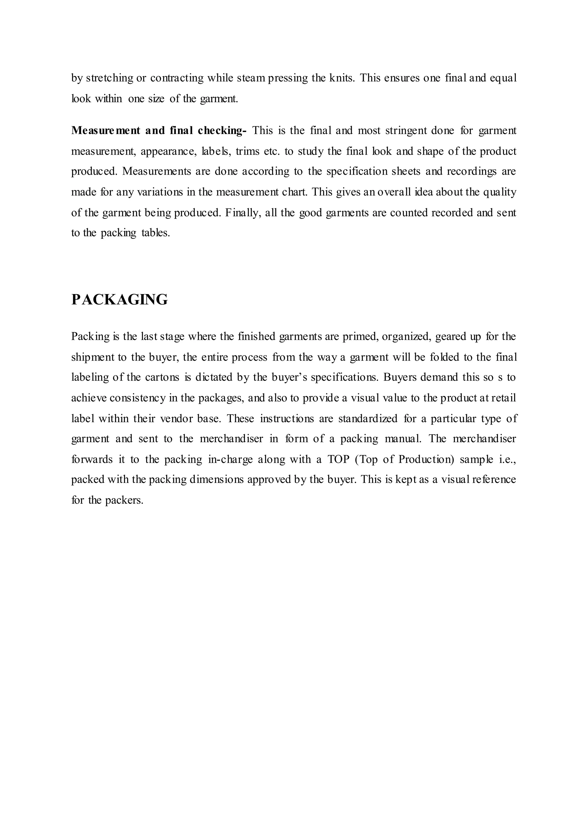 by stretching or contracting while steam pressing the knits. This ensures one final and equal
look within one size of the garment.  
Measurement and final checking- This is the final and most stringent done for garment
measurement, appearance, labels, trims etc. to study the final look and shape of the product
produced. Measurements are done according to the specification sheets and recordings are
made for any variations in the measurement chart. This gives an overall idea about the quality
of the garment being produced. Finally, all the good garments are counted recorded and sent
to the packing tables.  
PACKAGING
Packing is the last stage where the finished garments are primed, organized, geared up for the
shipment to the buyer, the entire process from the way a garment will be folded to the final
labeling of the cartons is dictated by the buyer’s specifications. Buyers demand this so s to
achieve consistency in the packages, and also to provide a visual value to the product at retail
label within their vendor base. These instructions are standardized for a particular type of
garment and sent to the merchandiser in form of a packing manual. The merchandiser
forwards it to the packing in-charge along with a TOP (Top of Production) sample i.e.,
packed with the packing dimensions approved by the buyer. This is kept as a visual reference
for the packers.
 