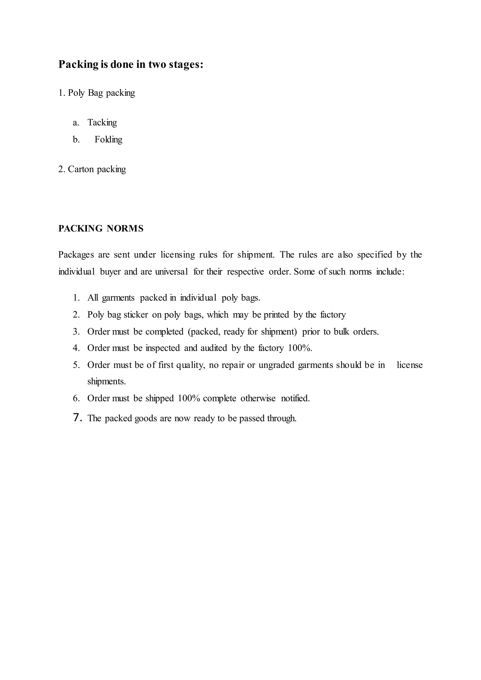 Packing is done in two stages:
1. Poly Bag packing  
a. Tacking
b.   Folding  
2. Carton packing  
PACKING NORMS
Packages are sent under licensing rules for shipment. The rules are also specified by the
individual buyer and are universal for their respective order. Some of such norms include:
1. All garments packed in individual poly bags.  
2. Poly bag sticker on poly bags, which may be printed by the factory  
3. Order must be completed (packed, ready for shipment) prior to bulk orders.  
4. Order must be inspected and audited by the factory 100%.  
5. Order must be of first quality, no repair or ungraded garments should be in   license
shipments.  
6. Order must be shipped 100% complete otherwise notified.  
7. The packed goods are now ready to be passed through.  
 