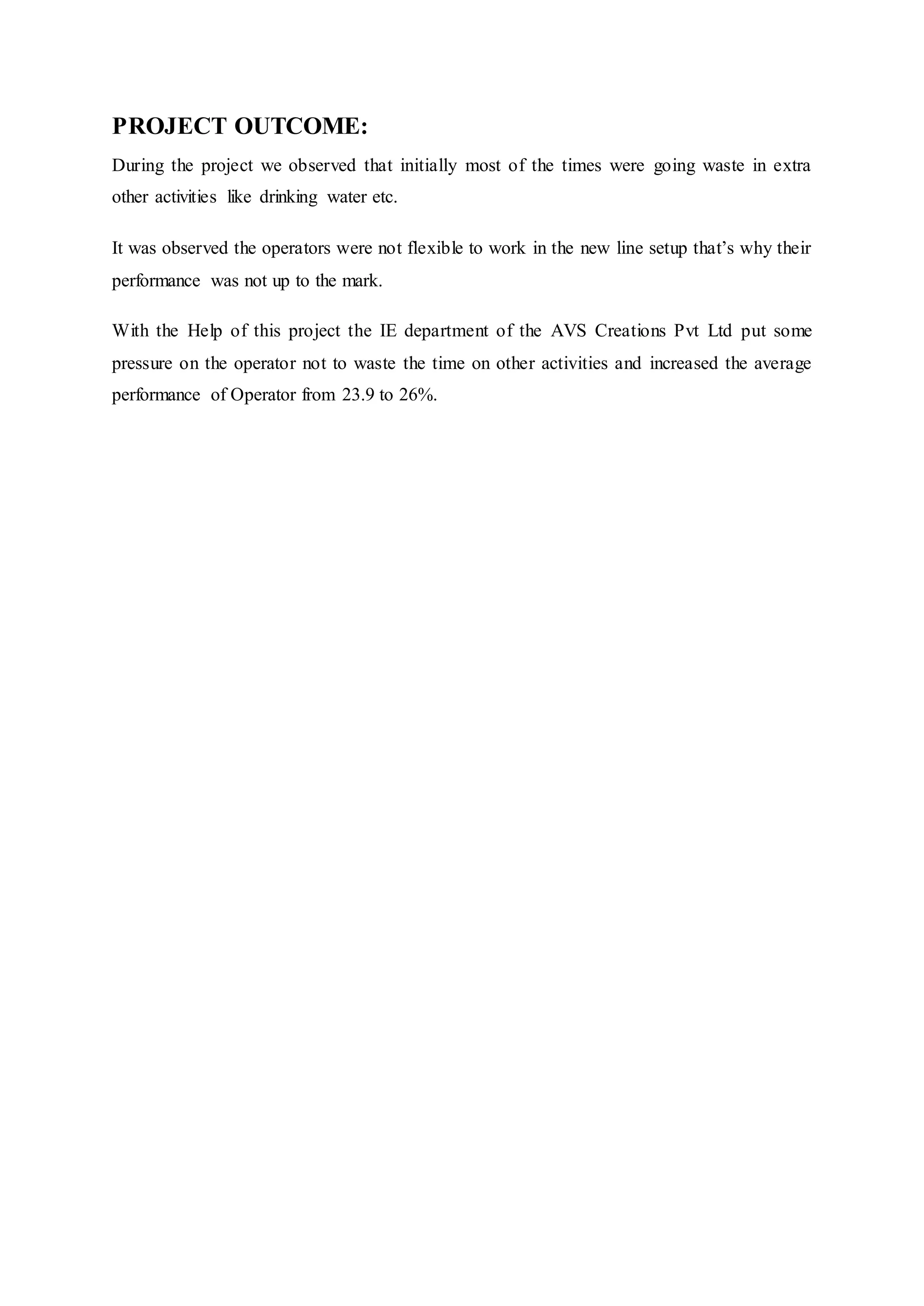 PROJECT OUTCOME:
During the project we observed that initially most of the times were going waste in extra
other activities like drinking water etc.
It was observed the operators were not flexible to work in the new line setup that’s why their
performance was not up to the mark.
With the Help of this project the IE department of the AVS Creations Pvt Ltd put some
pressure on the operator not to waste the time on other activities and increased the average
performance of Operator from 23.9 to 26%.
 