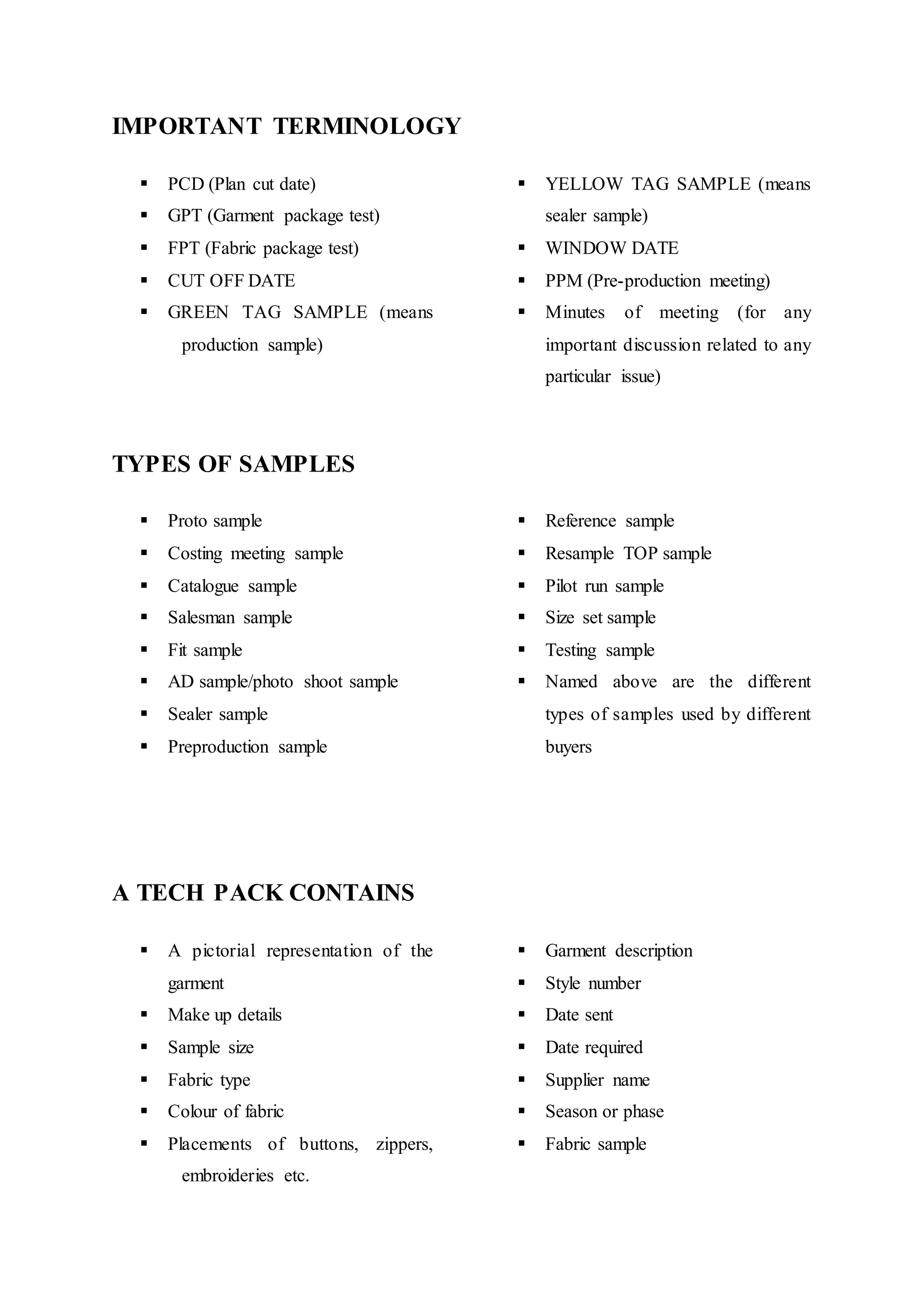 IMPORTANT TERMINOLOGY
 PCD (Plan cut date)  
 GPT (Garment package test)  
 FPT (Fabric package test)  
 CUT OFF DATE  
 GREEN TAG SAMPLE (means
  production sample)
 YELLOW TAG SAMPLE (means
sealer sample)
 WINDOW DATE 
 PPM (Pre-production meeting) 
 Minutes of meeting (for any
important discussion related to any
particular issue)
TYPES OF SAMPLES  
 Proto sample  
 Costing meeting sample  
 Catalogue sample  
 Salesman sample  
 Fit sample  
 AD sample/photo shoot sample  
 Sealer sample  
 Preproduction sample
 Reference sample 
 Resample TOP sample
 Pilot run sample 
 Size set sample 
 Testing sample 
 Named above are the different
types of samples used by different
buyers
 
A TECH PACK CONTAINS  
 A pictorial representation of the
garment  
 Make up details  
 Sample size  
 Fabric type  
 Colour of fabric  
 Placements of buttons, zippers,
  embroideries etc.  
 Garment description
 Style number 
 Date sent 
 Date required
 Supplier name 
 Season or phase
 Fabric sample
 