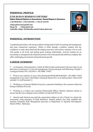 PERSONAL PROFILE
JUDE ROHAN REMISIOUS PIETERSZ
Higher National Diploma in Accountancy- General Degree in Commerce
(+94)785283525 / (+94)712013545 / (+94) 65 2224791
rohan.pietersan@gmail.com
Skype id – rohan.pietersan
LinkedIn -https://lk.linkedin.com/in/rohan-pietersan
PERSONAL INTRODUTION
A graduating developer with strong academic background in both Accounting and management
and some commercial experience. Ability to think through a problem coupled with the
confidence to make ideas heard and developing innovative and creative solutions. Get on well
with people at all levels and making good working relationships. Actively looking for an
accounting or management development position with a fast-paced and ambitious company that
offers challenging environment and professional growth.
CAREER SUMMERY
An Insurance, Documentation, Cashier & Main Cashier professional with more than two &
half years of experience in Loan risk management, file processing & cash balancing at People’s
Leasing & Finance PLC (ALSAFA –ISLAMIC UNIT)
Possess core expertise in Loan, Hire purchase(IJARAH.MURABAHA –ISLAMIC UNIT)
management at my career with People’s leasing & finance PLC as an staff assistant -1(from staff
assistant 2 to staff assistant 1)
Working as a Customer Relation Executive, operations handling to the customer relation &
billing at Mobitel (Pvt) Ltd.
Working as a Cashier cum customer Relationship Officer, Monitor checkout stations to
ensure that they have adequate cash available at Lanka bell (Pvt) Ltd.
Internal audit function may help the organization address its risk of fraud via a fraud risk
assessment, using principles of fraud deterrence. Internal auditors may help, establish and
maintain Enterprise Risk Management processes at Department of Agrarian Development
District Office –Batticaloa.
 