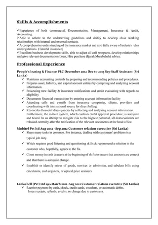 Skills & Accomplishments
Experience of both commercial, Documentation, Management, Insurance & Audit,
Accounting.
Able to adhere to the underwriting guidelines and ability to develop close working
relationships with internal and external contacts.
A comprehensive understanding of the insurance market and also fully aware of industry rules
and regulations. (Takaful insurance)
Excellent business development skills, able to adjust all call prospects, develop relationships
and give relevant documentation Loan, Hire purchase (Ijarah,Murabahah) advice.
Professional Experience
People’s leasing & Finance PLC December 2012 Dec to 2015 Sep Staff Assistant (Sri
Lanka)
 Maintains accounting controls by preparing and recommending policies and procedures.
 Prepares asset, liability, and capital account entries by compiling and analyzing account
information.
 Processing new facility & insurance notifications and credit evaluating with regards to
eligibility
 Documents financial transactions by entering account information facility
 Attending calls and e-mails from insurance companies, clients, providers and
coordinating with international source for direct billing.
 Reconciles financial discrepancies by collecting and analyzing account information.
Furthermore, the in-built system, which controls credit approval procedure, is adequate
and tested. In an attempt to mitigate risk to the highest potential, all disbursements are
released centrally after the ratification of the relevant documents at the head office.
Mobitel Pvt ltd Aug 2012 –Sep 2012 Customer relation executive (Sri Lanka)
 Share many tasks in common. For instance, dealing with customers' problems is a
typical job duty.
 Which requires good listening and questioning skills & recommend a solution to the
customer who, hopefully, agrees to the fix.
 Count money in cash drawers at the beginning of shifts to ensure that amounts are correct
and that there is adequate change.
 Establish or identify prices of goods, services or admission, and tabulate bills using
calculators, cash registers, or optical price scanners
Lanka bell (Pvt) Ltd 19th March 2012–Aug 2012 Customer relation executive (Sri Lanka)
 Receive payment by cash, check, credit cards, vouchers, or automatic debits.
Issue receipts, refunds, credits, or change due to customers.
 