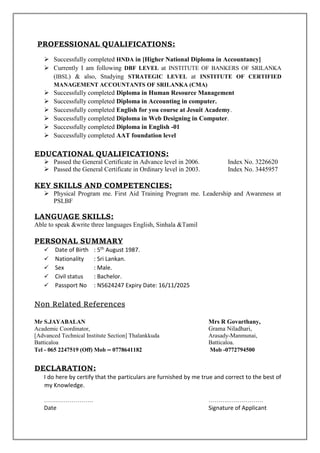 PROFESSIONAL QUALIFICATIONS:
 Successfully completed HNDA in [Higher National Diploma in Accountancy]
 Currently I am following DBF LEVEL at INSTITUTE OF BANKERS OF SRILANKA
(IBSL) & also, Studying STRATEGIC LEVEL at INSTITUTE OF CERTIFIED
MANAGEMENT ACCOUNTANTS OF SRILANKA (CMA)
 Successfully completed Diploma in Human Resource Management
 Successfully completed Diploma in Accounting in computer.
 Successfully completed English for you course at Jesuit Academy.
 Successfully completed Diploma in Web Designing in Computer.
 Successfully completed Diploma in English -01
 Successfully completed AAT foundation level
EDUCATIONAL QUALIFICATIONS:
 Passed the General Certificate in Advance level in 2006. Index No. 3226620
 Passed the General Certificate in Ordinary level in 2003. Index No. 3445957
KEY SKILLS AND COMPETENCIES:
 Physical Program me. First Aid Training Program me. Leadership and Awareness at
PSLBF
LANGUAGE SKILLS:
Able to speak &write three languages English, Sinhala &Tamil
PERSONAL SUMMARY
 Date of Birth : 5th August 1987.
 Nationality : Sri Lankan.
 Sex : Male.
 Civil status : Bachelor.
 Passport No : N5624247 Expiry Date: 16/11/2025
Non Related References
Mr S.JAYABALAN Mrs R Govarthany,
Academic Coordinator, Grama Niladhari,
[Advanced Technical Institute Section] Thalankkuda Arasady-Manmunai,
Batticaloa Batticaloa.
Tel - 065 2247519 (Off) Mob – 0778641182 Mob -0772794500
DECLARATION:
I do here by certify that the particulars are furnished by me true and correct to the best of
my Knowledge.
……………………. ……….………………
Date Signature of Applicant
 