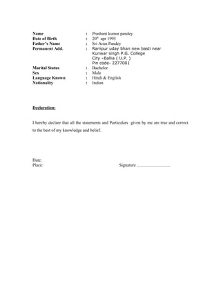 Name : Prashant kumar pandey
Date of Birth : 20th
apr 1995
Father’s Name : Sri Arun Pandey
Permanent Add. : Rampur uday bhan new basti near
Kunwar singh P.G. College
City –Ballia ( U.P. )
Pin code- 2277001
Marital Status : Bachelor
Sex : Male
Language Known : Hindi & English
Nationality : Indian
Declaration:
I hereby declare that all the statements and Particulars given by me are true and correct
to the best of my knowledge and belief.
Date:
Place: Signature ...............................
 