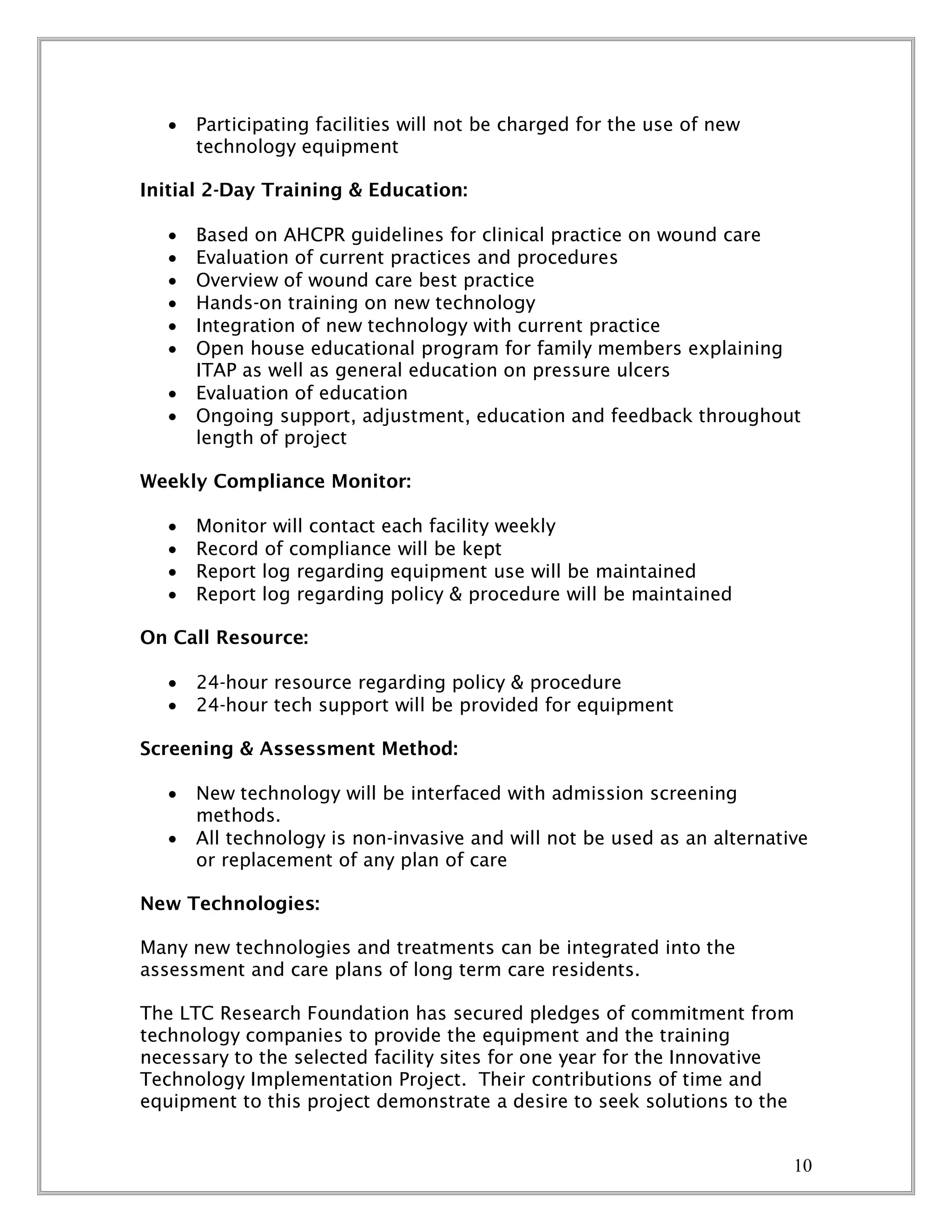 10
 Participating facilities will not be charged for the use of new
technology equipment
Initial 2-Day Training & Education:
 Based on AHCPR guidelines for clinical practice on wound care
 Evaluation of current practices and procedures
 Overview of wound care best practice
 Hands-on training on new technology
 Integration of new technology with current practice
 Open house educational program for family members explaining
ITAP as well as general education on pressure ulcers
 Evaluation of education
 Ongoing support, adjustment, education and feedback throughout
length of project
Weekly Compliance Monitor:
 Monitor will contact each facility weekly
 Record of compliance will be kept
 Report log regarding equipment use will be maintained
 Report log regarding policy & procedure will be maintained
On Call Resource:
 24-hour resource regarding policy & procedure
 24-hour tech support will be provided for equipment
Screening & Assessment Method:
 New technology will be interfaced with admission screening
methods.
 All technology is non-invasive and will not be used as an alternative
or replacement of any plan of care
New Technologies:
Many new technologies and treatments can be integrated into the
assessment and care plans of long term care residents.
The LTC Research Foundation has secured pledges of commitment from
technology companies to provide the equipment and the training
necessary to the selected facility sites for one year for the Innovative
Technology Implementation Project. Their contributions of time and
equipment to this project demonstrate a desire to seek solutions to the
 