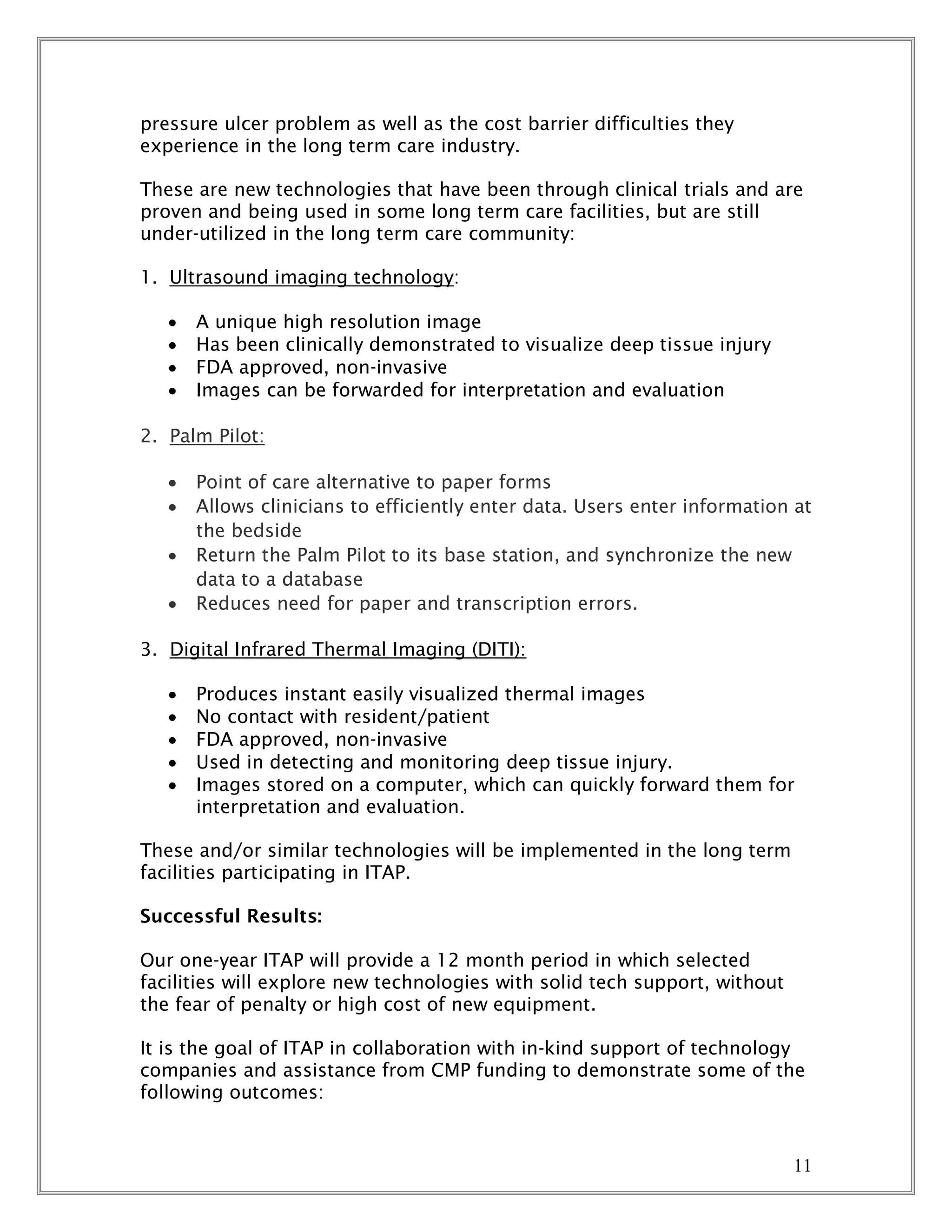 11
pressure ulcer problem as well as the cost barrier difficulties they
experience in the long term care industry.
These are new technologies that have been through clinical trials and are
proven and being used in some long term care facilities, but are still
under-utilized in the long term care community:
1. Ultrasound imaging technology:
 A unique high resolution image
 Has been clinically demonstrated to visualize deep tissue injury
 FDA approved, non-invasive
 Images can be forwarded for interpretation and evaluation
2. Palm Pilot:
 Point of care alternative to paper forms
 Allows clinicians to efficiently enter data. Users enter information at
the bedside
 Return the Palm Pilot to its base station, and synchronize the new
data to a database
 Reduces need for paper and transcription errors.
3. Digital Infrared Thermal Imaging (DITI):
 Produces instant easily visualized thermal images
 No contact with resident/patient
 FDA approved, non-invasive
 Used in detecting and monitoring deep tissue injury.
 Images stored on a computer, which can quickly forward them for
interpretation and evaluation.
These and/or similar technologies will be implemented in the long term
facilities participating in ITAP.
Successful Results:
Our one-year ITAP will provide a 12 month period in which selected
facilities will explore new technologies with solid tech support, without
the fear of penalty or high cost of new equipment.
It is the goal of ITAP in collaboration with in-kind support of technology
companies and assistance from CMP funding to demonstrate some of the
following outcomes:
 