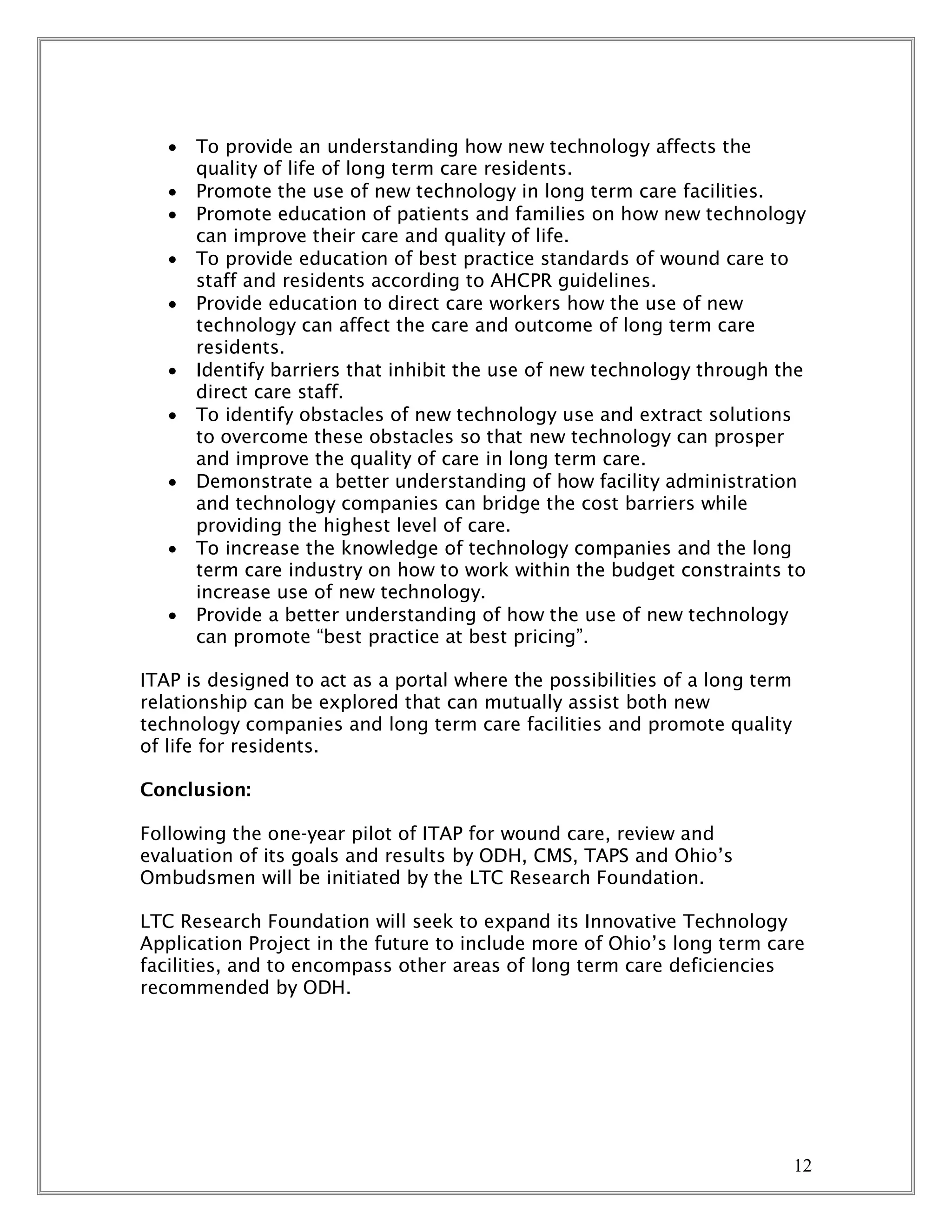 12
 To provide an understanding how new technology affects the
quality of life of long term care residents.
 Promote the use of new technology in long term care facilities.
 Promote education of patients and families on how new technology
can improve their care and quality of life.
 To provide education of best practice standards of wound care to
staff and residents according to AHCPR guidelines.
 Provide education to direct care workers how the use of new
technology can affect the care and outcome of long term care
residents.
 Identify barriers that inhibit the use of new technology through the
direct care staff.
 To identify obstacles of new technology use and extract solutions
to overcome these obstacles so that new technology can prosper
and improve the quality of care in long term care.
 Demonstrate a better understanding of how facility administration
and technology companies can bridge the cost barriers while
providing the highest level of care.
 To increase the knowledge of technology companies and the long
term care industry on how to work within the budget constraints to
increase use of new technology.
 Provide a better understanding of how the use of new technology
can promote “best practice at best pricing”.
ITAP is designed to act as a portal where the possibilities of a long term
relationship can be explored that can mutually assist both new
technology companies and long term care facilities and promote quality
of life for residents.
Conclusion:
Following the one-year pilot of ITAP for wound care, review and
evaluation of its goals and results by ODH, CMS, TAPS and Ohio’s
Ombudsmen will be initiated by the LTC Research Foundation.
LTC Research Foundation will seek to expand its Innovative Technology
Application Project in the future to include more of Ohio’s long term care
facilities, and to encompass other areas of long term care deficiencies
recommended by ODH.
 