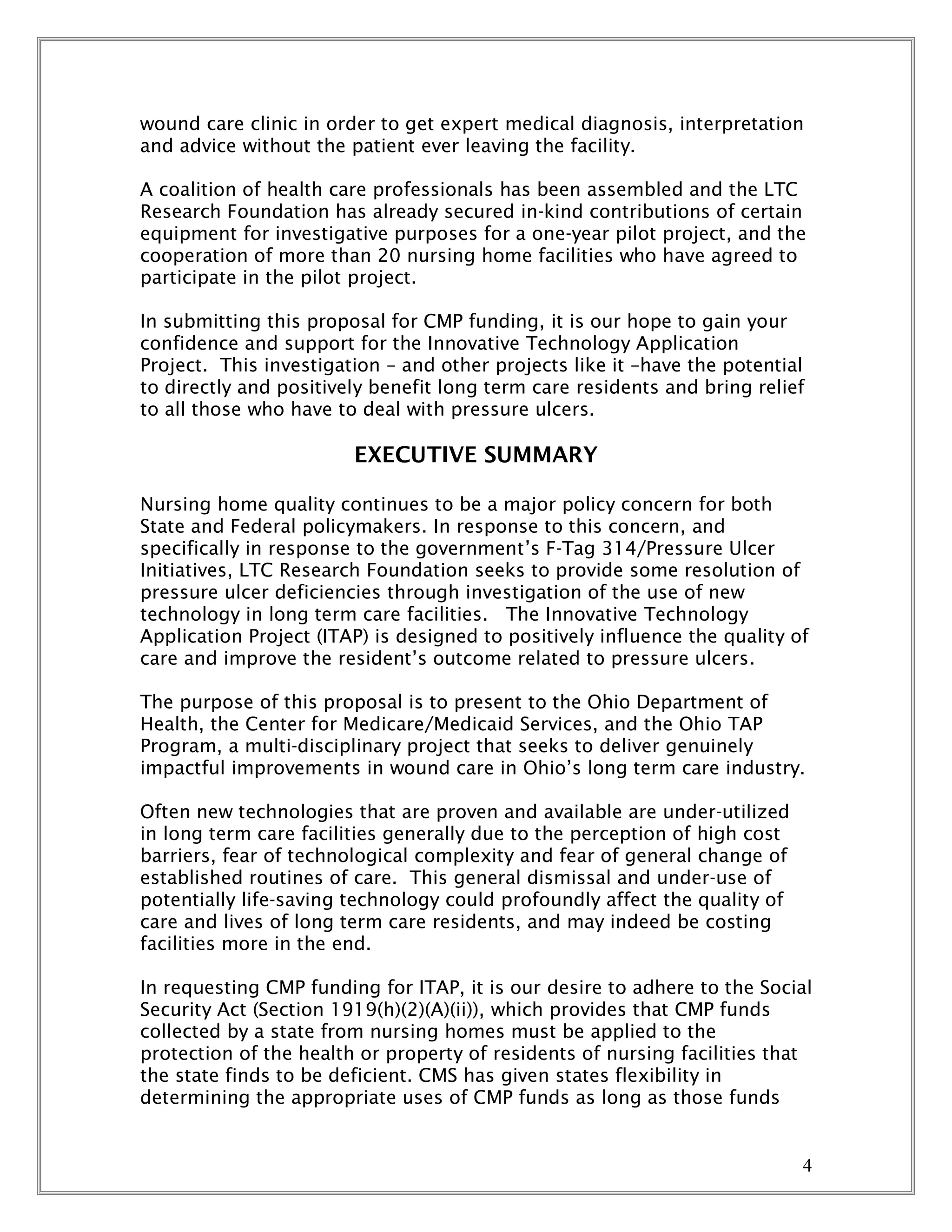 4
wound care clinic in order to get expert medical diagnosis, interpretation
and advice without the patient ever leaving the facility.
A coalition of health care professionals has been assembled and the LTC
Research Foundation has already secured in-kind contributions of certain
equipment for investigative purposes for a one-year pilot project, and the
cooperation of more than 20 nursing home facilities who have agreed to
participate in the pilot project.
In submitting this proposal for CMP funding, it is our hope to gain your
confidence and support for the Innovative Technology Application
Project. This investigation – and other projects like it –have the potential
to directly and positively benefit long term care residents and bring relief
to all those who have to deal with pressure ulcers.
EXECUTIVE SUMMARY
Nursing home quality continues to be a major policy concern for both
State and Federal policymakers. In response to this concern, and
specifically in response to the government’s F-Tag 314/Pressure Ulcer
Initiatives, LTC Research Foundation seeks to provide some resolution of
pressure ulcer deficiencies through investigation of the use of new
technology in long term care facilities. The Innovative Technology
Application Project (ITAP) is designed to positively influence the quality of
care and improve the resident’s outcome related to pressure ulcers.
The purpose of this proposal is to present to the Ohio Department of
Health, the Center for Medicare/Medicaid Services, and the Ohio TAP
Program, a multi-disciplinary project that seeks to deliver genuinely
impactful improvements in wound care in Ohio’s long term care industry.
Often new technologies that are proven and available are under-utilized
in long term care facilities generally due to the perception of high cost
barriers, fear of technological complexity and fear of general change of
established routines of care. This general dismissal and under-use of
potentially life-saving technology could profoundly affect the quality of
care and lives of long term care residents, and may indeed be costing
facilities more in the end.
In requesting CMP funding for ITAP, it is our desire to adhere to the Social
Security Act (Section 1919(h)(2)(A)(ii)), which provides that CMP funds
collected by a state from nursing homes must be applied to the
protection of the health or property of residents of nursing facilities that
the state finds to be deficient. CMS has given states flexibility in
determining the appropriate uses of CMP funds as long as those funds
 