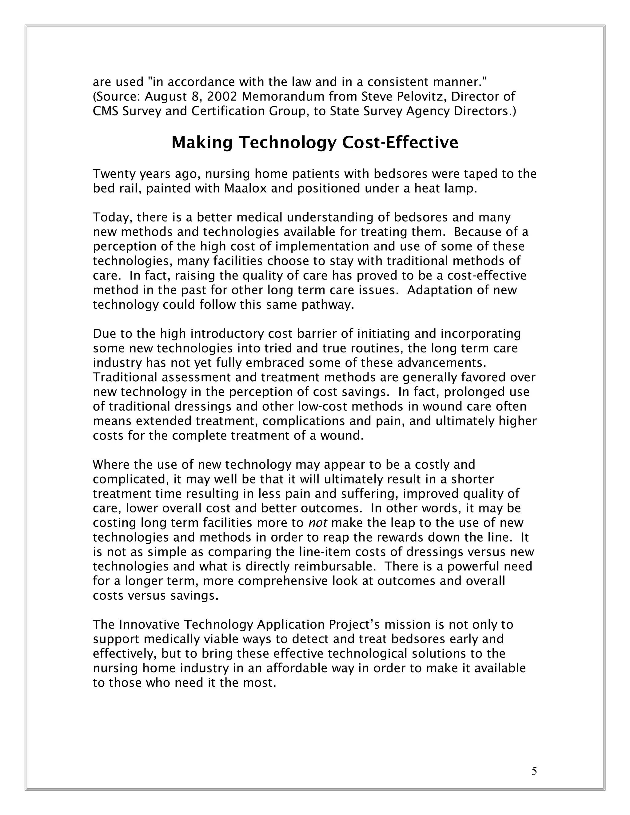 5
are used "in accordance with the law and in a consistent manner."
(Source: August 8, 2002 Memorandum from Steve Pelovitz, Director of
CMS Survey and Certification Group, to State Survey Agency Directors.)
Making Technology Cost-Effective
Twenty years ago, nursing home patients with bedsores were taped to the
bed rail, painted with Maalox and positioned under a heat lamp.
Today, there is a better medical understanding of bedsores and many
new methods and technologies available for treating them. Because of a
perception of the high cost of implementation and use of some of these
technologies, many facilities choose to stay with traditional methods of
care. In fact, raising the quality of care has proved to be a cost-effective
method in the past for other long term care issues. Adaptation of new
technology could follow this same pathway.
Due to the high introductory cost barrier of initiating and incorporating
some new technologies into tried and true routines, the long term care
industry has not yet fully embraced some of these advancements.
Traditional assessment and treatment methods are generally favored over
new technology in the perception of cost savings. In fact, prolonged use
of traditional dressings and other low-cost methods in wound care often
means extended treatment, complications and pain, and ultimately higher
costs for the complete treatment of a wound.
Where the use of new technology may appear to be a costly and
complicated, it may well be that it will ultimately result in a shorter
treatment time resulting in less pain and suffering, improved quality of
care, lower overall cost and better outcomes. In other words, it may be
costing long term facilities more to not make the leap to the use of new
technologies and methods in order to reap the rewards down the line. It
is not as simple as comparing the line-item costs of dressings versus new
technologies and what is directly reimbursable. There is a powerful need
for a longer term, more comprehensive look at outcomes and overall
costs versus savings.
The Innovative Technology Application Project’s mission is not only to
support medically viable ways to detect and treat bedsores early and
effectively, but to bring these effective technological solutions to the
nursing home industry in an affordable way in order to make it available
to those who need it the most.
 